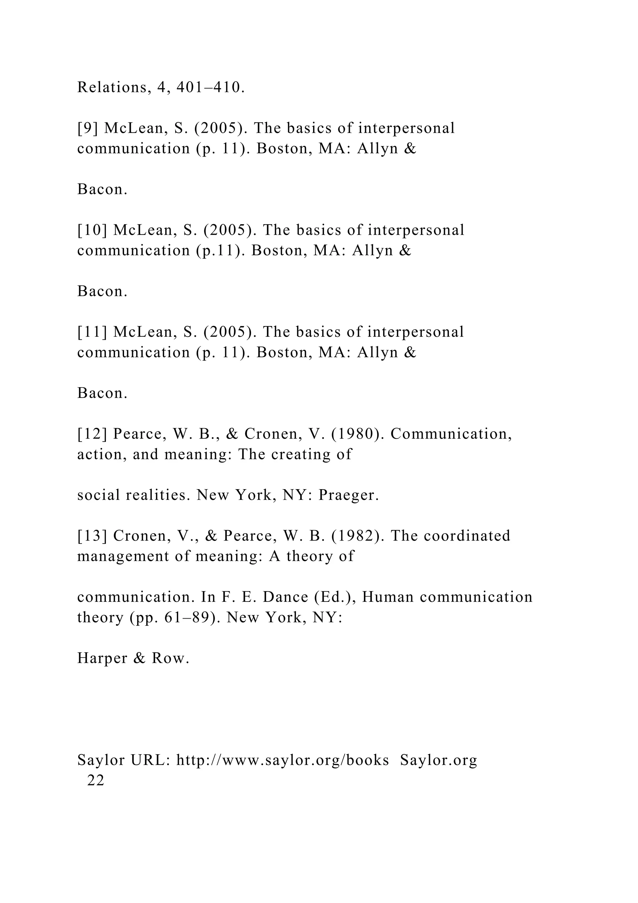 Relations, 4, 401–410.
[9] McLean, S. (2005). The basics of interpersonal
communication (p. 11). Boston, MA: Allyn &
Bacon.
[10] McLean, S. (2005). The basics of interpersonal
communication (p.11). Boston, MA: Allyn &
Bacon.
[11] McLean, S. (2005). The basics of interpersonal
communication (p. 11). Boston, MA: Allyn &
Bacon.
[12] Pearce, W. B., & Cronen, V. (1980). Communication,
action, and meaning: The creating of
social realities. New York, NY: Praeger.
[13] Cronen, V., & Pearce, W. B. (1982). The coordinated
management of meaning: A theory of
communication. In F. E. Dance (Ed.), Human communication
theory (pp. 61–89). New York, NY:
Harper & Row.
Saylor URL: http://www.saylor.org/books Saylor.org
22
 