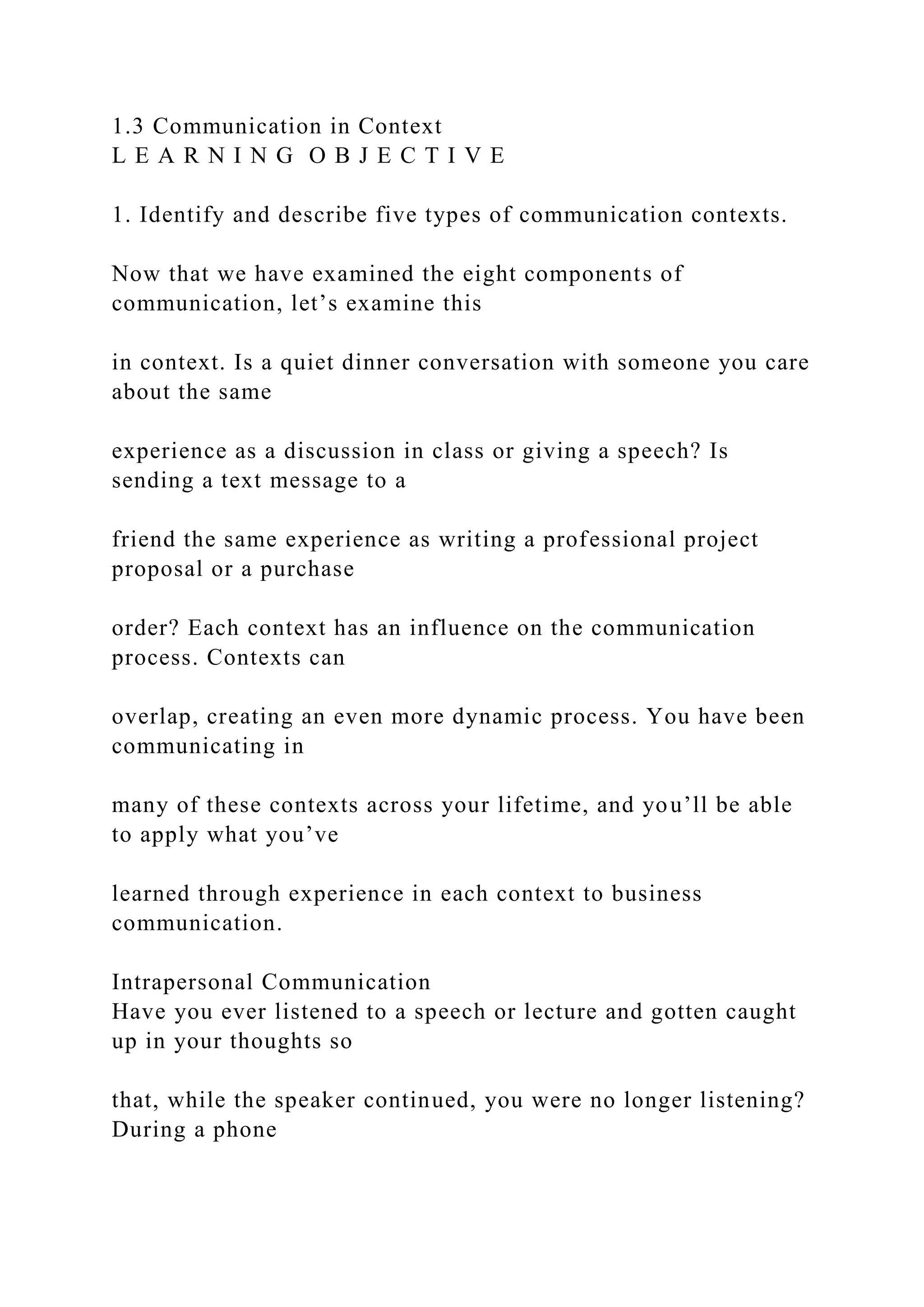 1.3 Communication in Context
L E A R N I N G O B J E C T I V E
1. Identify and describe five types of communication contexts.
Now that we have examined the eight components of
communication, let’s examine this
in context. Is a quiet dinner conversation with someone you care
about the same
experience as a discussion in class or giving a speech? Is
sending a text message to a
friend the same experience as writing a professional project
proposal or a purchase
order? Each context has an influence on the communication
process. Contexts can
overlap, creating an even more dynamic process. You have been
communicating in
many of these contexts across your lifetime, and you’ll be able
to apply what you’ve
learned through experience in each context to business
communication.
Intrapersonal Communication
Have you ever listened to a speech or lecture and gotten caught
up in your thoughts so
that, while the speaker continued, you were no longer listening?
During a phone
 