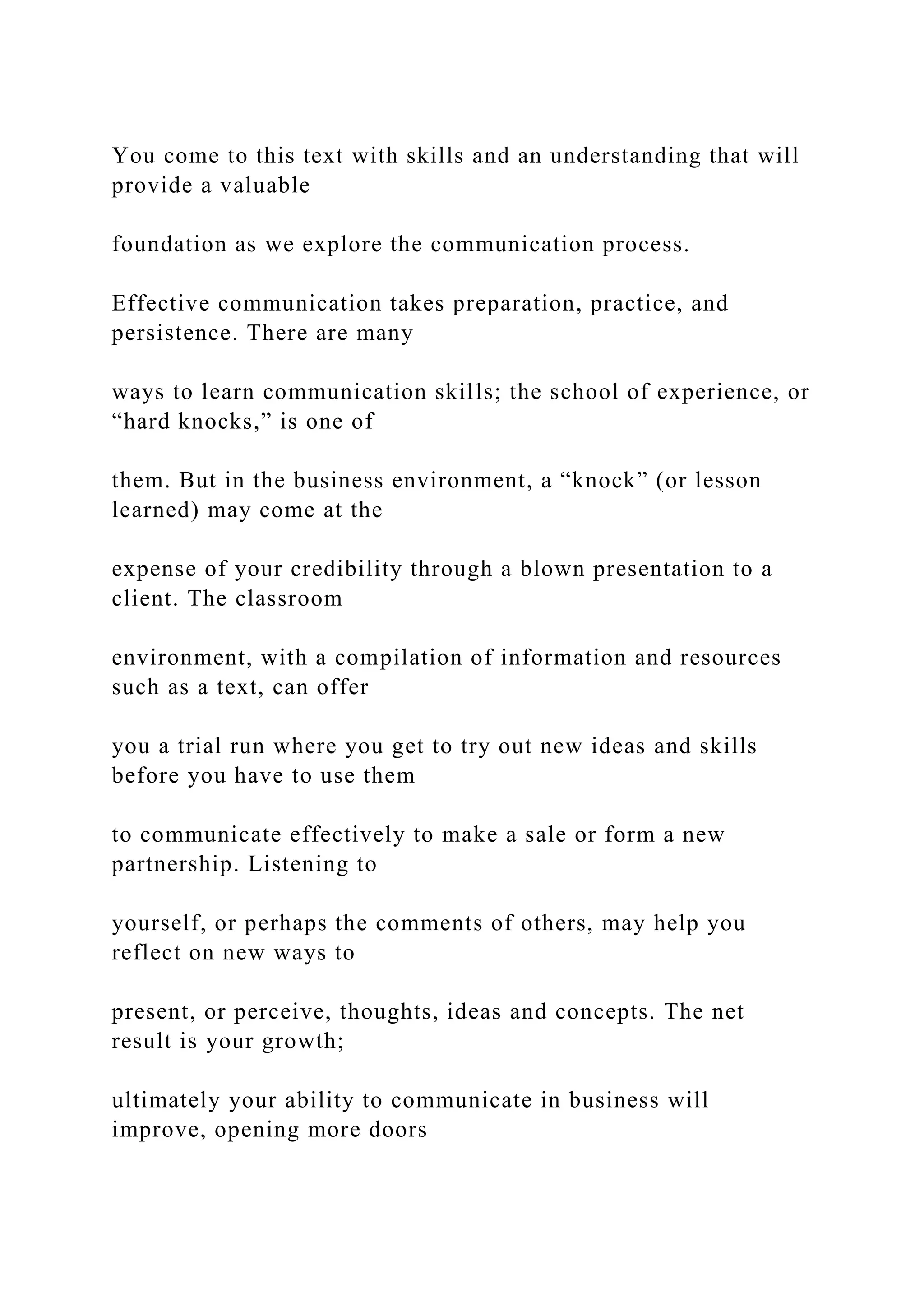 You come to this text with skills and an understanding that will
provide a valuable
foundation as we explore the communication process.
Effective communication takes preparation, practice, and
persistence. There are many
ways to learn communication skills; the school of experience, or
“hard knocks,” is one of
them. But in the business environment, a “knock” (or lesson
learned) may come at the
expense of your credibility through a blown presentation to a
client. The classroom
environment, with a compilation of information and resources
such as a text, can offer
you a trial run where you get to try out new ideas and skills
before you have to use them
to communicate effectively to make a sale or form a new
partnership. Listening to
yourself, or perhaps the comments of others, may help you
reflect on new ways to
present, or perceive, thoughts, ideas and concepts. The net
result is your growth;
ultimately your ability to communicate in business will
improve, opening more doors
 
