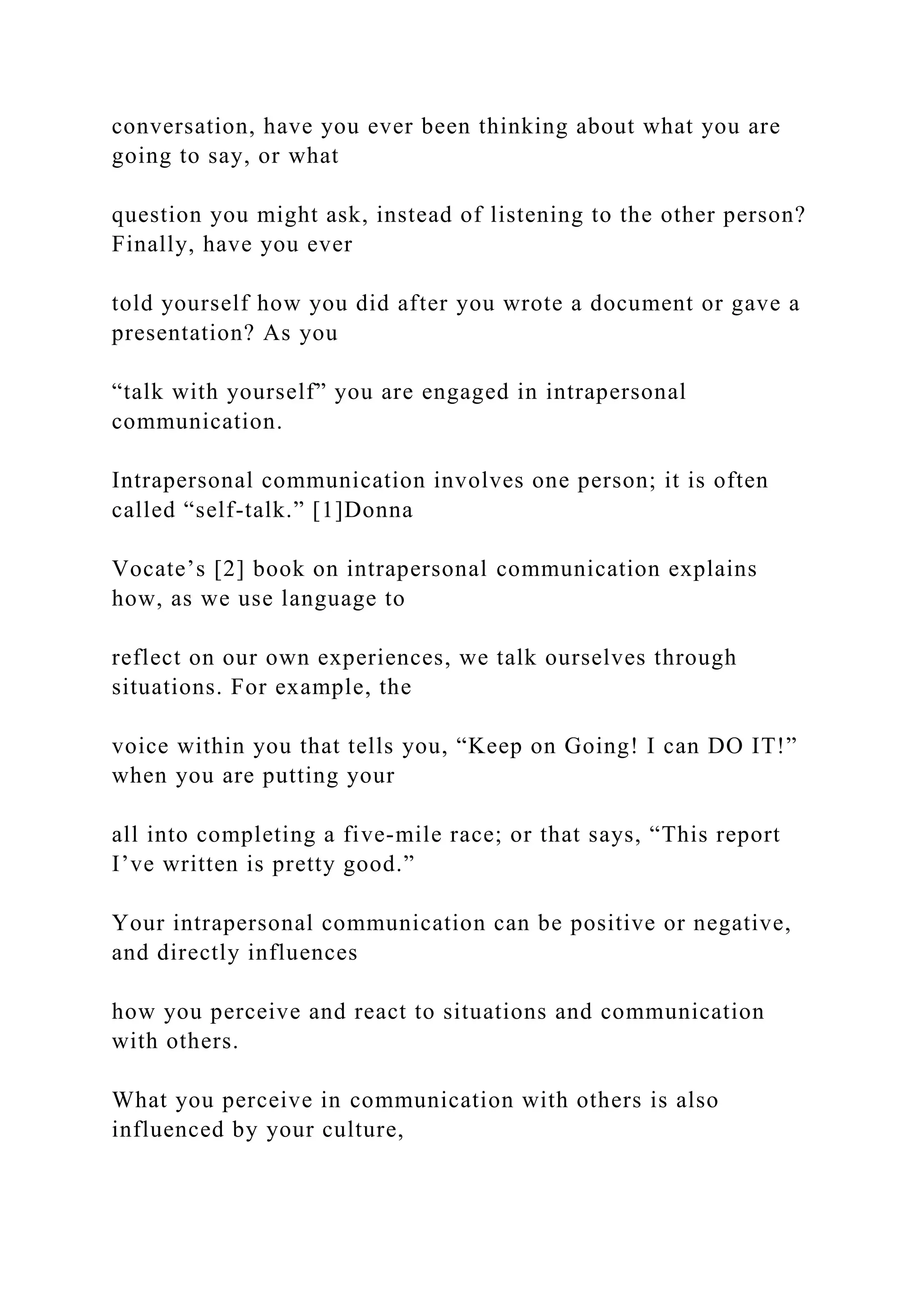 conversation, have you ever been thinking about what you are
going to say, or what
question you might ask, instead of listening to the other person?
Finally, have you ever
told yourself how you did after you wrote a document or gave a
presentation? As you
“talk with yourself” you are engaged in intrapersonal
communication.
Intrapersonal communication involves one person; it is often
called “self-talk.” [1]Donna
Vocate’s [2] book on intrapersonal communication explains
how, as we use language to
reflect on our own experiences, we talk ourselves through
situations. For example, the
voice within you that tells you, “Keep on Going! I can DO IT!”
when you are putting your
all into completing a five-mile race; or that says, “This report
I’ve written is pretty good.”
Your intrapersonal communication can be positive or negative,
and directly influences
how you perceive and react to situations and communication
with others.
What you perceive in communication with others is also
influenced by your culture,
 