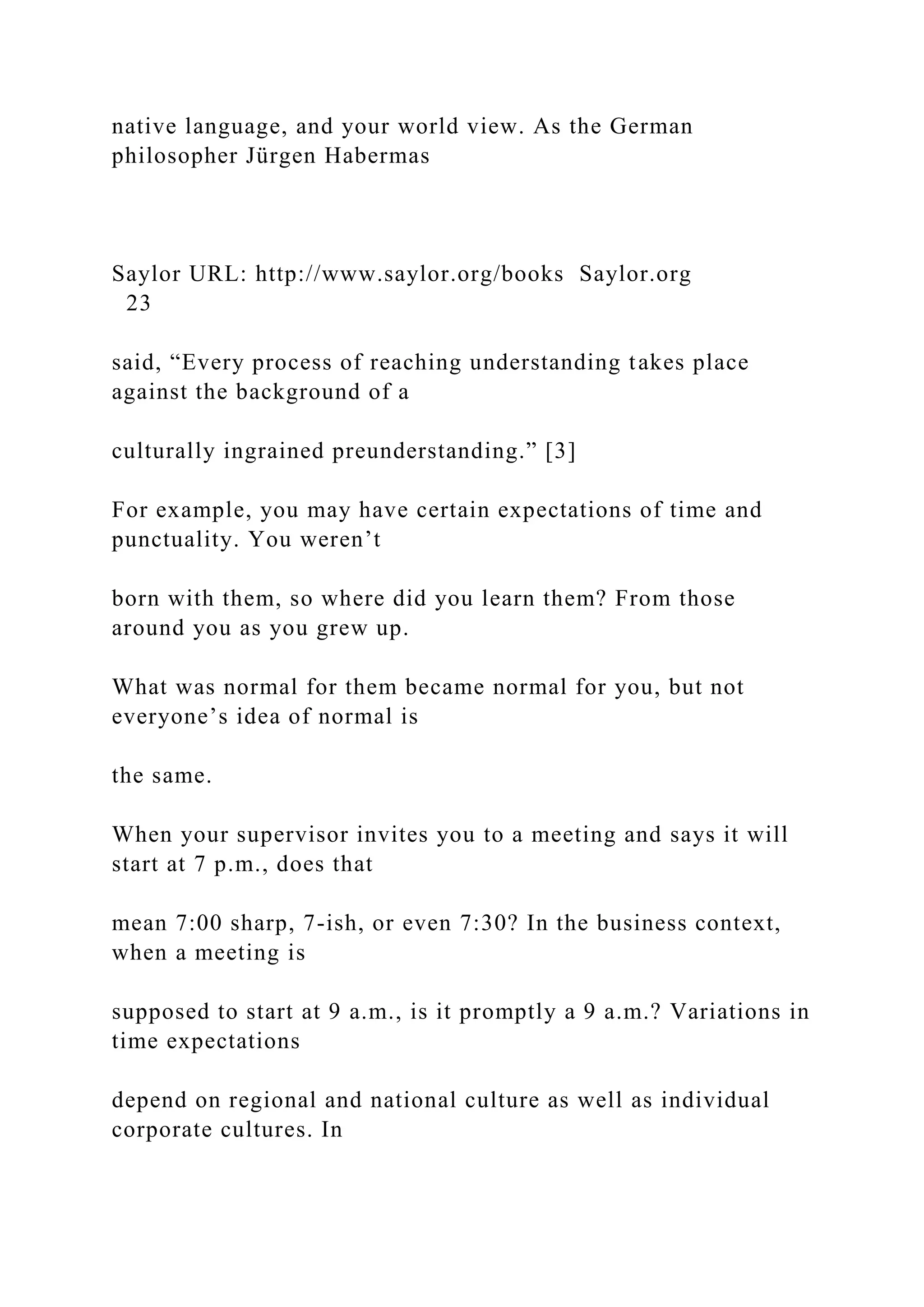 native language, and your world view. As the German
philosopher Jürgen Habermas
Saylor URL: http://www.saylor.org/books Saylor.org
23
said, “Every process of reaching understanding takes place
against the background of a
culturally ingrained preunderstanding.” [3]
For example, you may have certain expectations of time and
punctuality. You weren’t
born with them, so where did you learn them? From those
around you as you grew up.
What was normal for them became normal for you, but not
everyone’s idea of normal is
the same.
When your supervisor invites you to a meeting and says it will
start at 7 p.m., does that
mean 7:00 sharp, 7-ish, or even 7:30? In the business context,
when a meeting is
supposed to start at 9 a.m., is it promptly a 9 a.m.? Variations in
time expectations
depend on regional and national culture as well as individual
corporate cultures. In
 