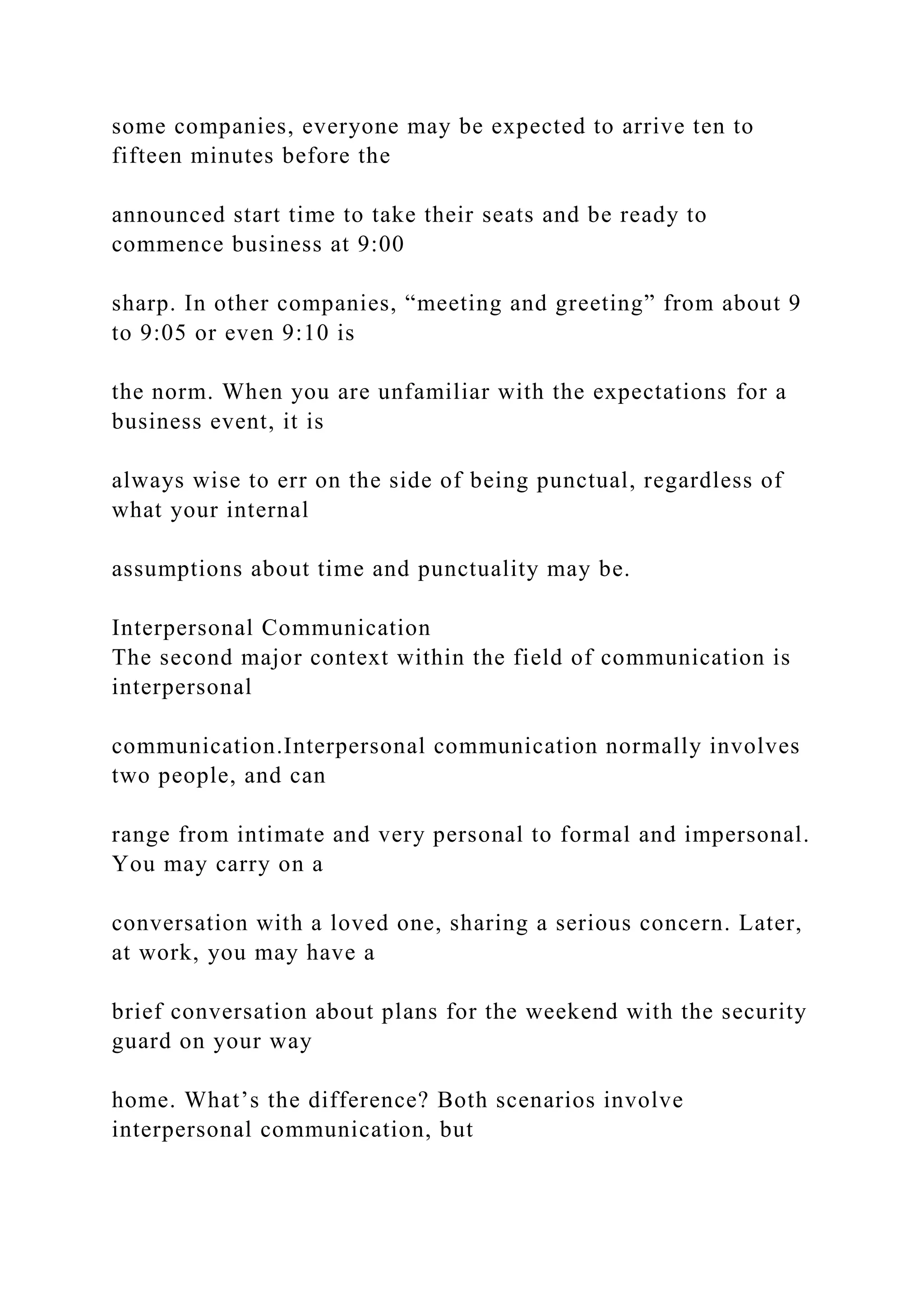 some companies, everyone may be expected to arrive ten to
fifteen minutes before the
announced start time to take their seats and be ready to
commence business at 9:00
sharp. In other companies, “meeting and greeting” from about 9
to 9:05 or even 9:10 is
the norm. When you are unfamiliar with the expectations for a
business event, it is
always wise to err on the side of being punctual, regardless of
what your internal
assumptions about time and punctuality may be.
Interpersonal Communication
The second major context within the field of communication is
interpersonal
communication.Interpersonal communication normally involves
two people, and can
range from intimate and very personal to formal and impersonal.
You may carry on a
conversation with a loved one, sharing a serious concern. Later,
at work, you may have a
brief conversation about plans for the weekend with the security
guard on your way
home. What’s the difference? Both scenarios involve
interpersonal communication, but
 