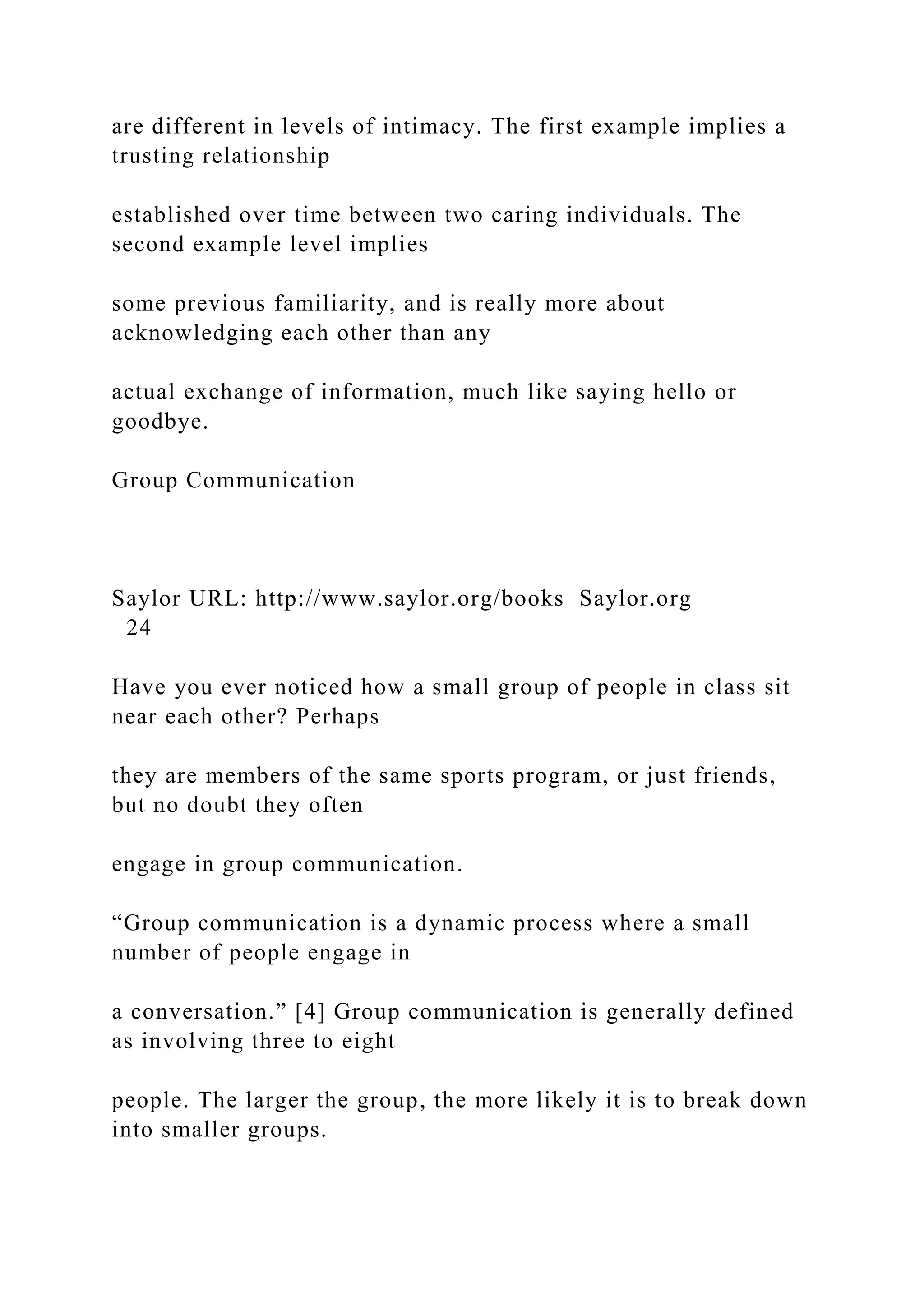 are different in levels of intimacy. The first example implies a
trusting relationship
established over time between two caring individuals. The
second example level implies
some previous familiarity, and is really more about
acknowledging each other than any
actual exchange of information, much like saying hello or
goodbye.
Group Communication
Saylor URL: http://www.saylor.org/books Saylor.org
24
Have you ever noticed how a small group of people in class sit
near each other? Perhaps
they are members of the same sports program, or just friends,
but no doubt they often
engage in group communication.
“Group communication is a dynamic process where a small
number of people engage in
a conversation.” [4] Group communication is generally defined
as involving three to eight
people. The larger the group, the more likely it is to break down
into smaller groups.
 
