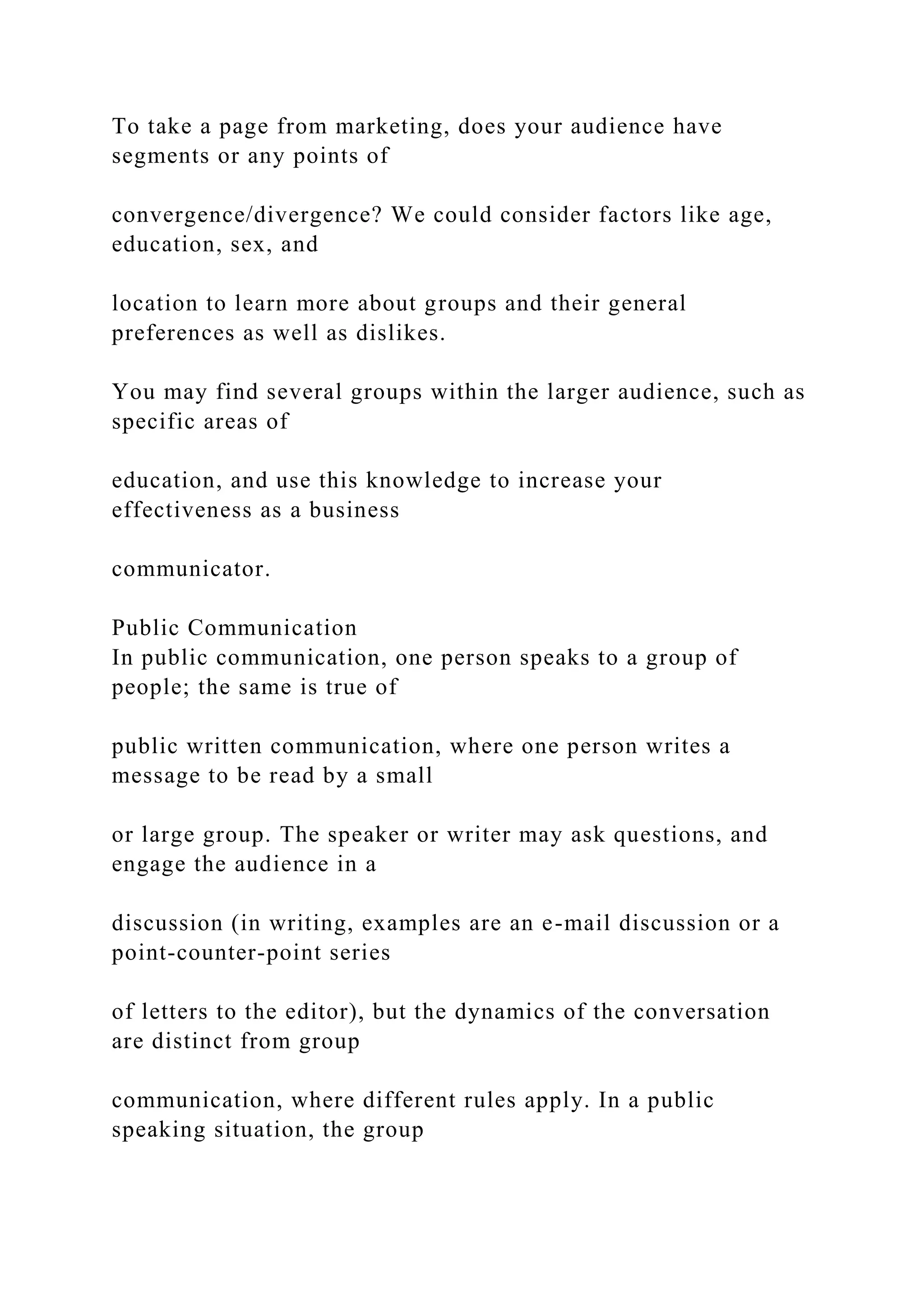 To take a page from marketing, does your audience have
segments or any points of
convergence/divergence? We could consider factors like age,
education, sex, and
location to learn more about groups and their general
preferences as well as dislikes.
You may find several groups within the larger audience, such as
specific areas of
education, and use this knowledge to increase your
effectiveness as a business
communicator.
Public Communication
In public communication, one person speaks to a group of
people; the same is true of
public written communication, where one person writes a
message to be read by a small
or large group. The speaker or writer may ask questions, and
engage the audience in a
discussion (in writing, examples are an e-mail discussion or a
point-counter-point series
of letters to the editor), but the dynamics of the conversation
are distinct from group
communication, where different rules apply. In a public
speaking situation, the group
 