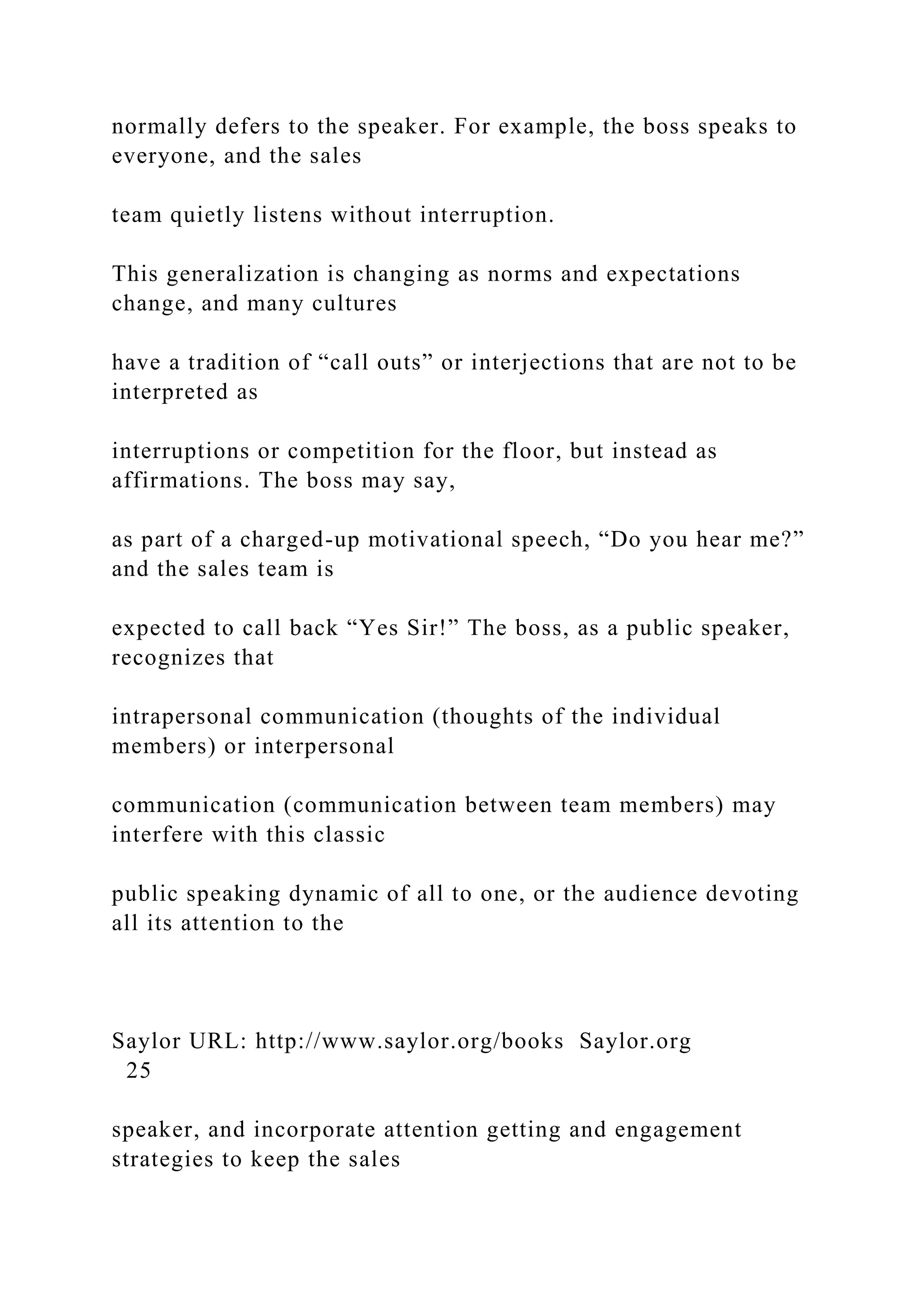 normally defers to the speaker. For example, the boss speaks to
everyone, and the sales
team quietly listens without interruption.
This generalization is changing as norms and expectations
change, and many cultures
have a tradition of “call outs” or interjections that are not to be
interpreted as
interruptions or competition for the floor, but instead as
affirmations. The boss may say,
as part of a charged-up motivational speech, “Do you hear me?”
and the sales team is
expected to call back “Yes Sir!” The boss, as a public speaker,
recognizes that
intrapersonal communication (thoughts of the individual
members) or interpersonal
communication (communication between team members) may
interfere with this classic
public speaking dynamic of all to one, or the audience devoting
all its attention to the
Saylor URL: http://www.saylor.org/books Saylor.org
25
speaker, and incorporate attention getting and engagement
strategies to keep the sales
 