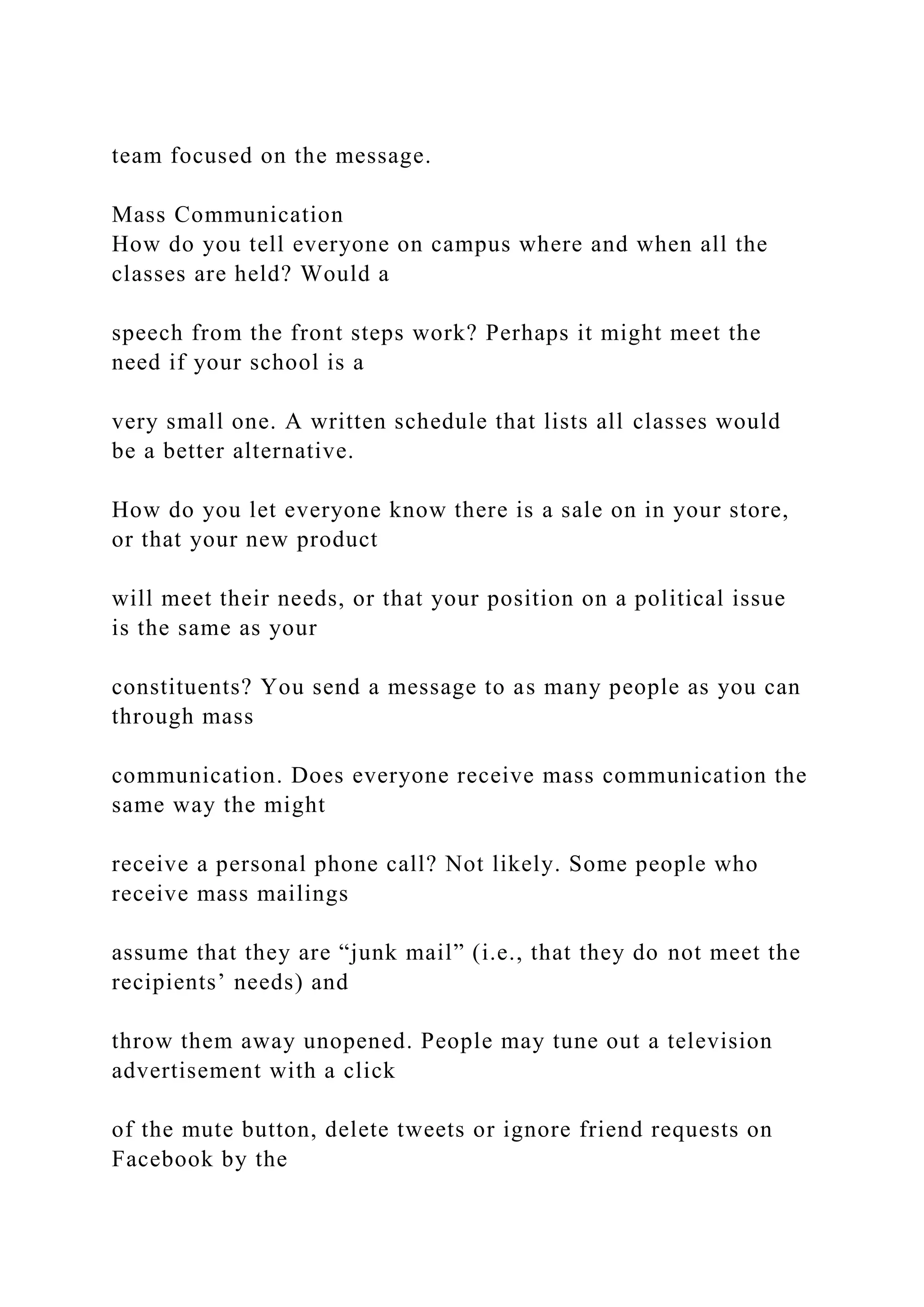 team focused on the message.
Mass Communication
How do you tell everyone on campus where and when all the
classes are held? Would a
speech from the front steps work? Perhaps it might meet the
need if your school is a
very small one. A written schedule that lists all classes would
be a better alternative.
How do you let everyone know there is a sale on in your store,
or that your new product
will meet their needs, or that your position on a political issue
is the same as your
constituents? You send a message to as many people as you can
through mass
communication. Does everyone receive mass communication the
same way the might
receive a personal phone call? Not likely. Some people who
receive mass mailings
assume that they are “junk mail” (i.e., that they do not meet the
recipients’ needs) and
throw them away unopened. People may tune out a television
advertisement with a click
of the mute button, delete tweets or ignore friend requests on
Facebook by the
 