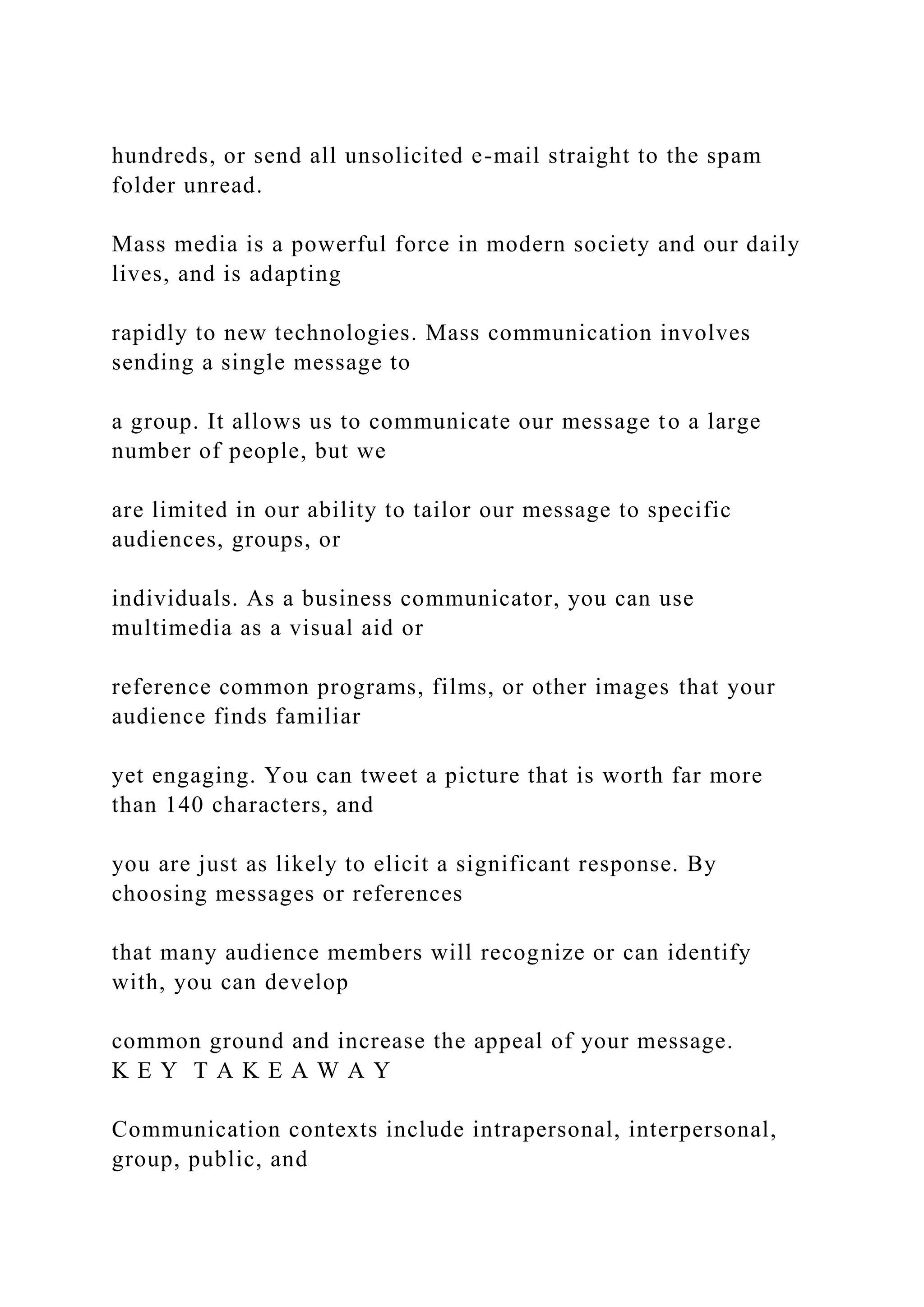 hundreds, or send all unsolicited e-mail straight to the spam
folder unread.
Mass media is a powerful force in modern society and our daily
lives, and is adapting
rapidly to new technologies. Mass communication involves
sending a single message to
a group. It allows us to communicate our message to a large
number of people, but we
are limited in our ability to tailor our message to specific
audiences, groups, or
individuals. As a business communicator, you can use
multimedia as a visual aid or
reference common programs, films, or other images that your
audience finds familiar
yet engaging. You can tweet a picture that is worth far more
than 140 characters, and
you are just as likely to elicit a significant response. By
choosing messages or references
that many audience members will recognize or can identify
with, you can develop
common ground and increase the appeal of your message.
K E Y T A K E A W A Y
Communication contexts include intrapersonal, interpersonal,
group, public, and
 