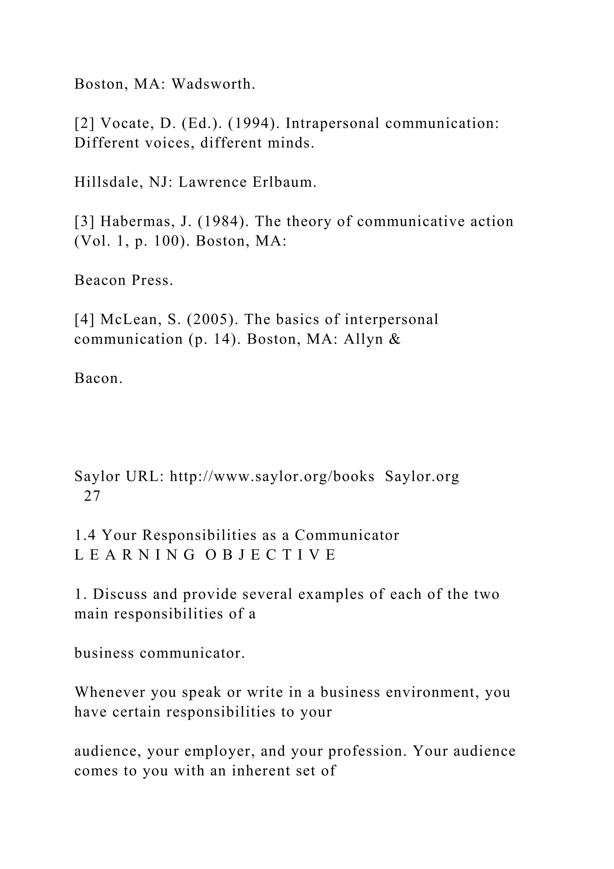 Boston, MA: Wadsworth.
[2] Vocate, D. (Ed.). (1994). Intrapersonal communication:
Different voices, different minds.
Hillsdale, NJ: Lawrence Erlbaum.
[3] Habermas, J. (1984). The theory of communicative action
(Vol. 1, p. 100). Boston, MA:
Beacon Press.
[4] McLean, S. (2005). The basics of interpersonal
communication (p. 14). Boston, MA: Allyn &
Bacon.
Saylor URL: http://www.saylor.org/books Saylor.org
27
1.4 Your Responsibilities as a Communicator
L E A R N I N G O B J E C T I V E
1. Discuss and provide several examples of each of the two
main responsibilities of a
business communicator.
Whenever you speak or write in a business environment, you
have certain responsibilities to your
audience, your employer, and your profession. Your audience
comes to you with an inherent set of
 