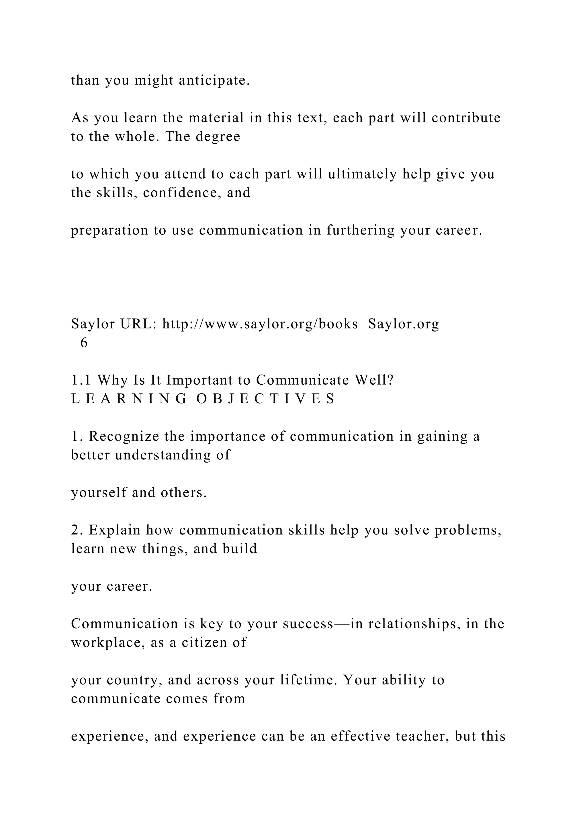 than you might anticipate.
As you learn the material in this text, each part will contribute
to the whole. The degree
to which you attend to each part will ultimately help give you
the skills, confidence, and
preparation to use communication in furthering your career.
Saylor URL: http://www.saylor.org/books Saylor.org
6
1.1 Why Is It Important to Communicate Well?
L E A R N I N G O B J E C T I V E S
1. Recognize the importance of communication in gaining a
better understanding of
yourself and others.
2. Explain how communication skills help you solve problems,
learn new things, and build
your career.
Communication is key to your success—in relationships, in the
workplace, as a citizen of
your country, and across your lifetime. Your ability to
communicate comes from
experience, and experience can be an effective teacher, but this
 