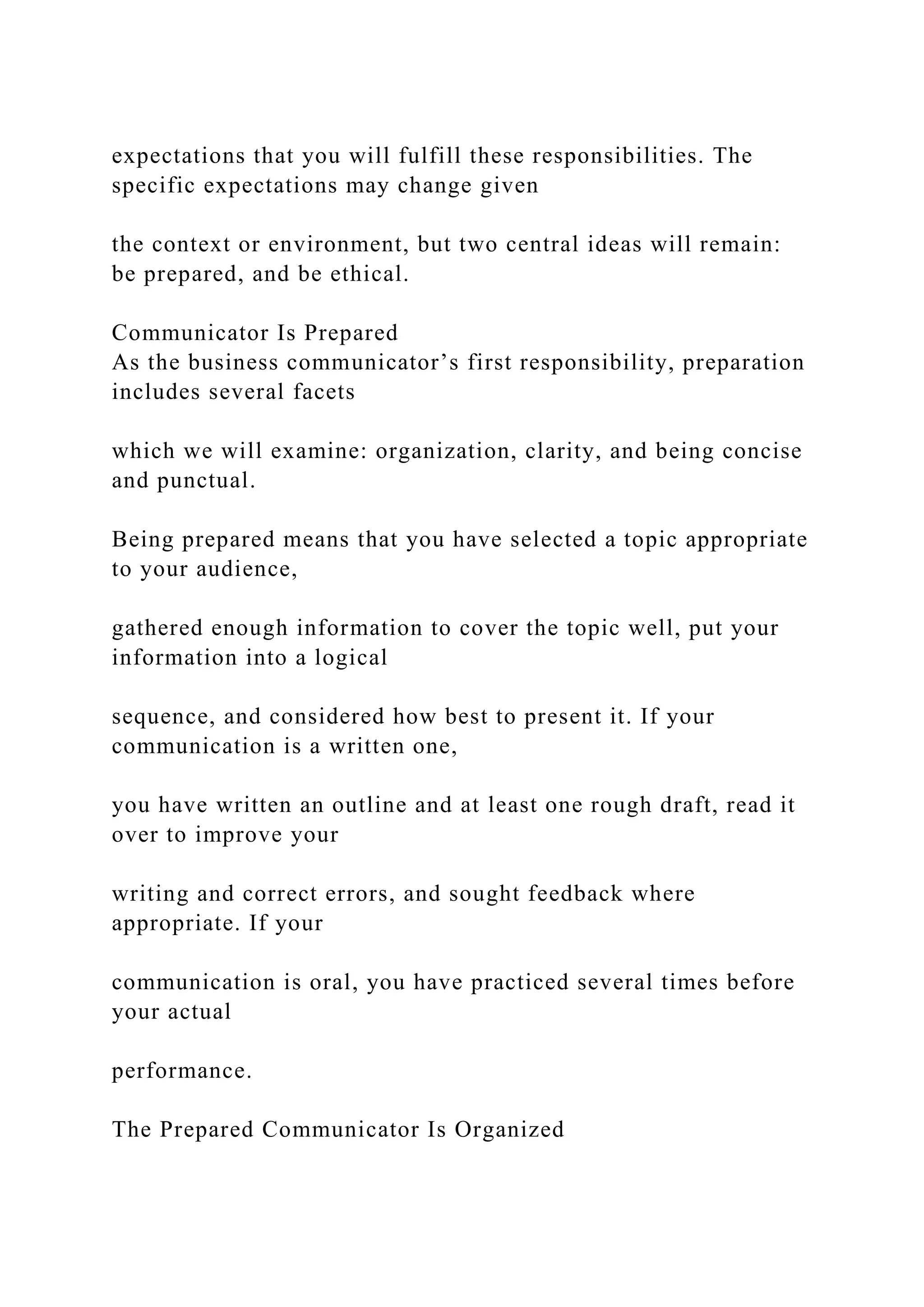 expectations that you will fulfill these responsibilities. The
specific expectations may change given
the context or environment, but two central ideas will remain:
be prepared, and be ethical.
Communicator Is Prepared
As the business communicator’s first responsibility, preparation
includes several facets
which we will examine: organization, clarity, and being concise
and punctual.
Being prepared means that you have selected a topic appropriate
to your audience,
gathered enough information to cover the topic well, put your
information into a logical
sequence, and considered how best to present it. If your
communication is a written one,
you have written an outline and at least one rough draft, read it
over to improve your
writing and correct errors, and sought feedback where
appropriate. If your
communication is oral, you have practiced several times before
your actual
performance.
The Prepared Communicator Is Organized
 