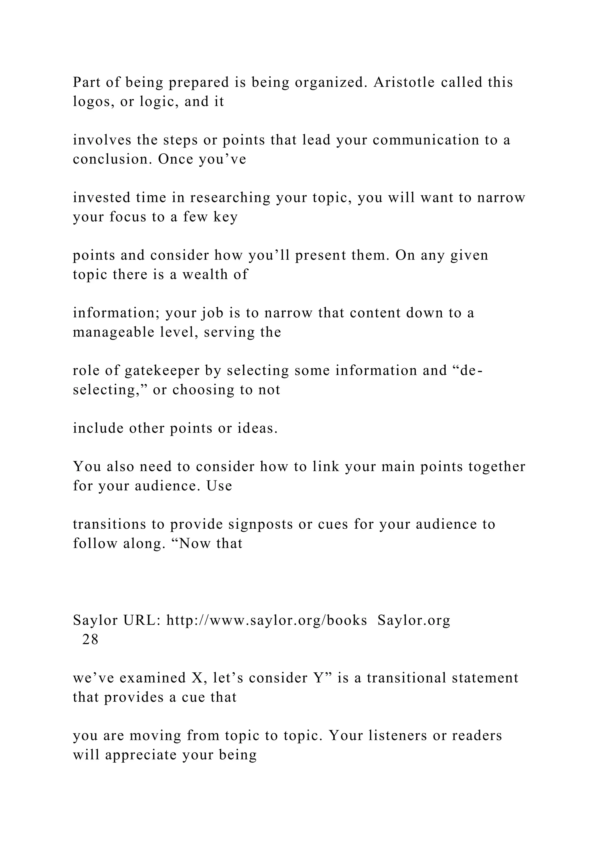 Part of being prepared is being organized. Aristotle called this
logos, or logic, and it
involves the steps or points that lead your communication to a
conclusion. Once you’ve
invested time in researching your topic, you will want to narrow
your focus to a few key
points and consider how you’ll present them. On any given
topic there is a wealth of
information; your job is to narrow that content down to a
manageable level, serving the
role of gatekeeper by selecting some information and “de-
selecting,” or choosing to not
include other points or ideas.
You also need to consider how to link your main points together
for your audience. Use
transitions to provide signposts or cues for your audience to
follow along. “Now that
Saylor URL: http://www.saylor.org/books Saylor.org
28
we’ve examined X, let’s consider Y” is a transitional statement
that provides a cue that
you are moving from topic to topic. Your listeners or readers
will appreciate your being
 