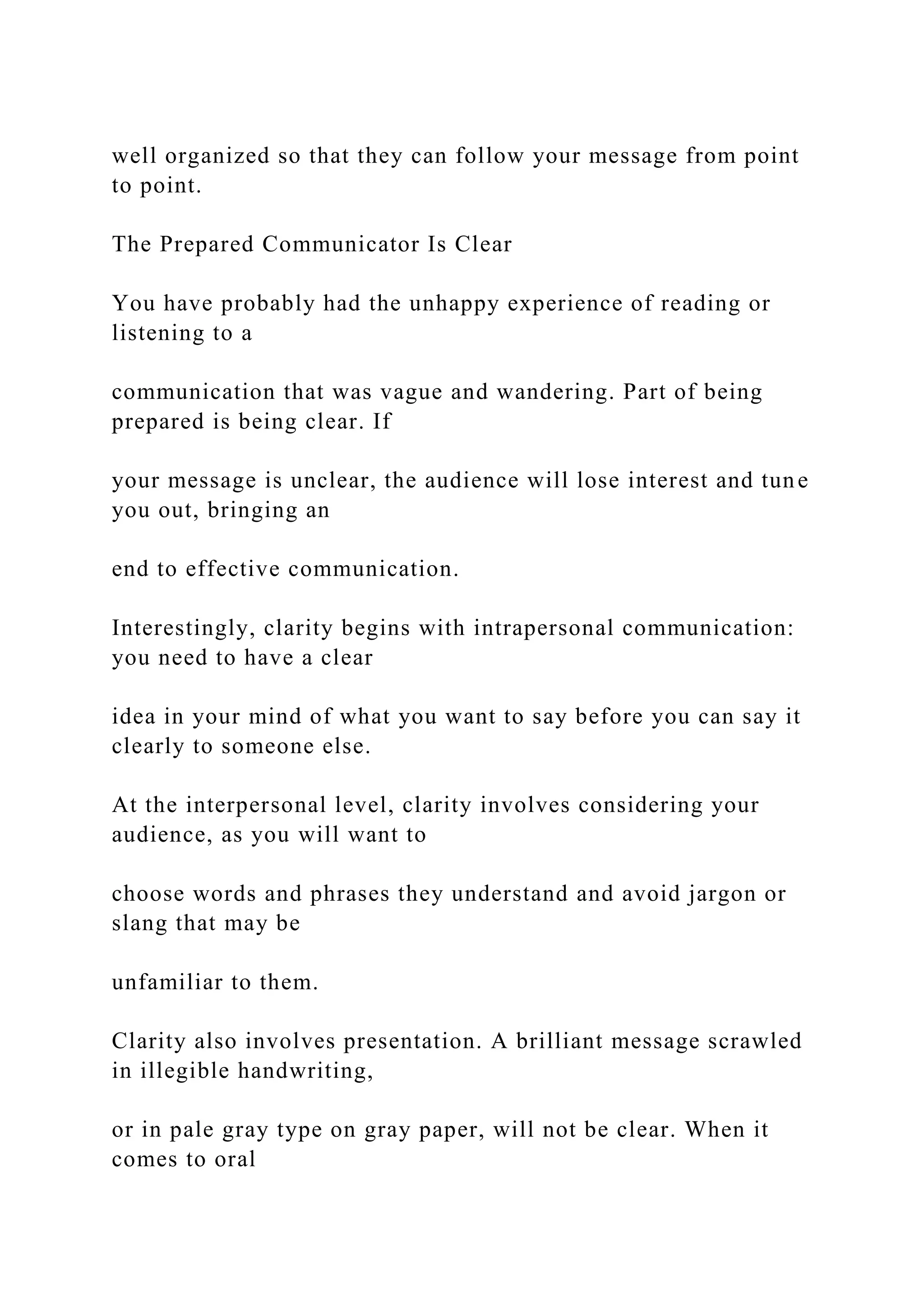 well organized so that they can follow your message from point
to point.
The Prepared Communicator Is Clear
You have probably had the unhappy experience of reading or
listening to a
communication that was vague and wandering. Part of being
prepared is being clear. If
your message is unclear, the audience will lose interest and tune
you out, bringing an
end to effective communication.
Interestingly, clarity begins with intrapersonal communication:
you need to have a clear
idea in your mind of what you want to say before you can say it
clearly to someone else.
At the interpersonal level, clarity involves considering your
audience, as you will want to
choose words and phrases they understand and avoid jargon or
slang that may be
unfamiliar to them.
Clarity also involves presentation. A brilliant message scrawled
in illegible handwriting,
or in pale gray type on gray paper, will not be clear. When it
comes to oral
 