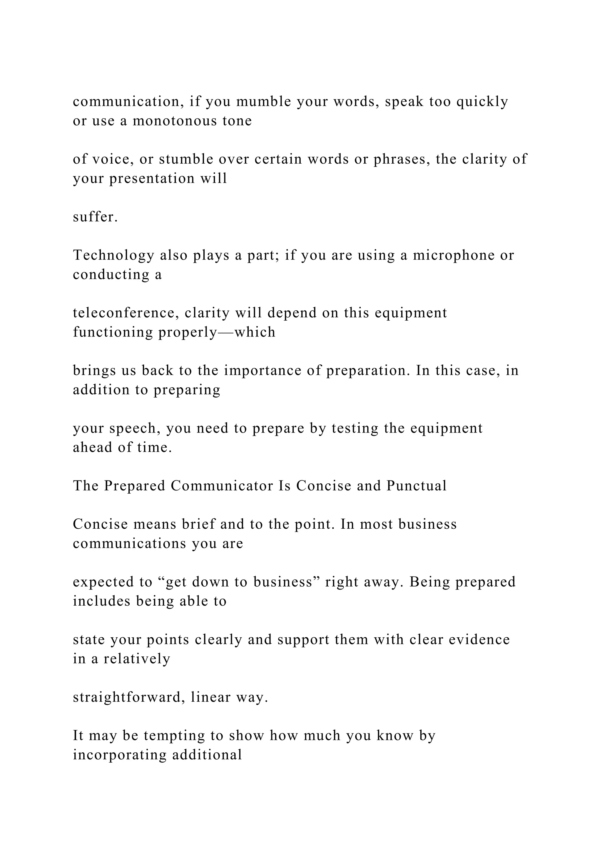 communication, if you mumble your words, speak too quickly
or use a monotonous tone
of voice, or stumble over certain words or phrases, the clarity of
your presentation will
suffer.
Technology also plays a part; if you are using a microphone or
conducting a
teleconference, clarity will depend on this equipment
functioning properly—which
brings us back to the importance of preparation. In this case, in
addition to preparing
your speech, you need to prepare by testing the equipment
ahead of time.
The Prepared Communicator Is Concise and Punctual
Concise means brief and to the point. In most business
communications you are
expected to “get down to business” right away. Being prepared
includes being able to
state your points clearly and support them with clear evidence
in a relatively
straightforward, linear way.
It may be tempting to show how much you know by
incorporating additional
 