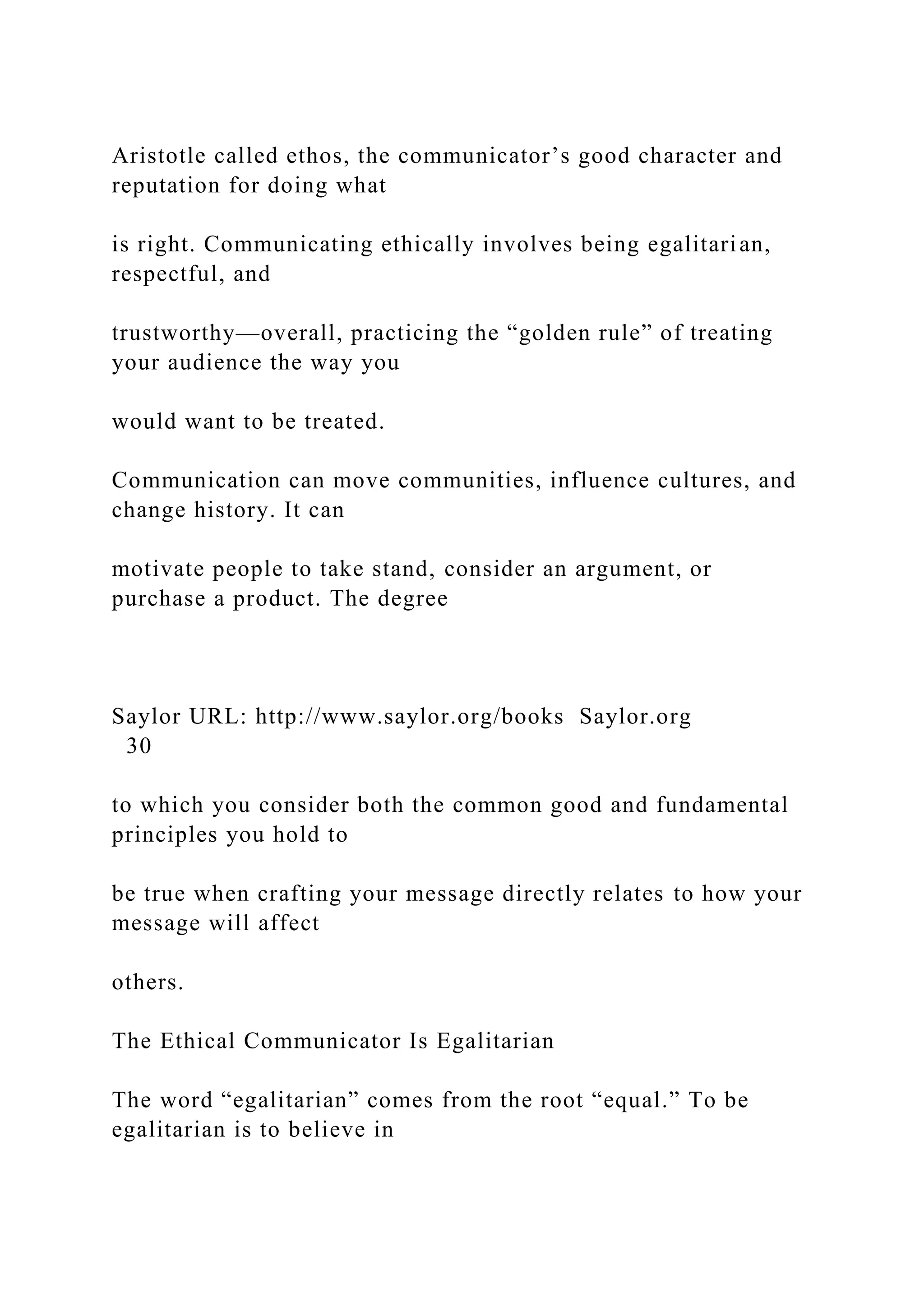 Aristotle called ethos, the communicator’s good character and
reputation for doing what
is right. Communicating ethically involves being egalitarian,
respectful, and
trustworthy—overall, practicing the “golden rule” of treating
your audience the way you
would want to be treated.
Communication can move communities, influence cultures, and
change history. It can
motivate people to take stand, consider an argument, or
purchase a product. The degree
Saylor URL: http://www.saylor.org/books Saylor.org
30
to which you consider both the common good and fundamental
principles you hold to
be true when crafting your message directly relates to how your
message will affect
others.
The Ethical Communicator Is Egalitarian
The word “egalitarian” comes from the root “equal.” To be
egalitarian is to believe in
 