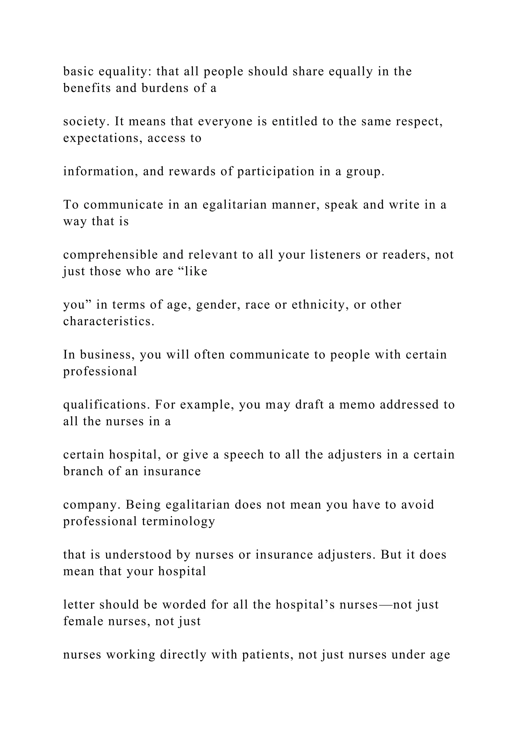 basic equality: that all people should share equally in the
benefits and burdens of a
society. It means that everyone is entitled to the same respect,
expectations, access to
information, and rewards of participation in a group.
To communicate in an egalitarian manner, speak and write in a
way that is
comprehensible and relevant to all your listeners or readers, not
just those who are “like
you” in terms of age, gender, race or ethnicity, or other
characteristics.
In business, you will often communicate to people with certain
professional
qualifications. For example, you may draft a memo addressed to
all the nurses in a
certain hospital, or give a speech to all the adjusters in a certain
branch of an insurance
company. Being egalitarian does not mean you have to avoid
professional terminology
that is understood by nurses or insurance adjusters. But it does
mean that your hospital
letter should be worded for all the hospital’s nurses—not just
female nurses, not just
nurses working directly with patients, not just nurses under age
 