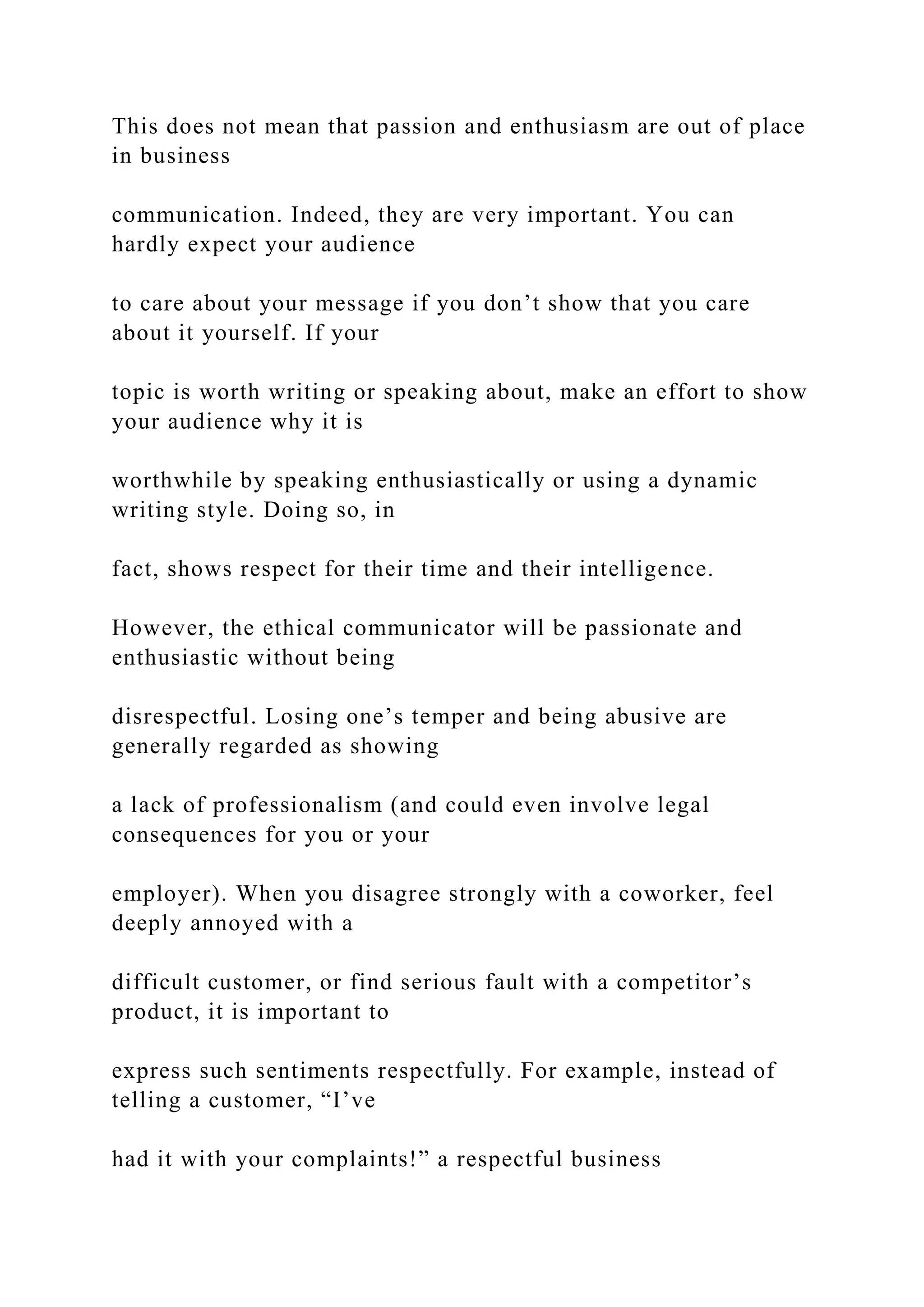 This does not mean that passion and enthusiasm are out of place
in business
communication. Indeed, they are very important. You can
hardly expect your audience
to care about your message if you don’t show that you care
about it yourself. If your
topic is worth writing or speaking about, make an effort to show
your audience why it is
worthwhile by speaking enthusiastically or using a dynamic
writing style. Doing so, in
fact, shows respect for their time and their intelligence.
However, the ethical communicator will be passionate and
enthusiastic without being
disrespectful. Losing one’s temper and being abusive are
generally regarded as showing
a lack of professionalism (and could even involve legal
consequences for you or your
employer). When you disagree strongly with a coworker, feel
deeply annoyed with a
difficult customer, or find serious fault with a competitor’s
product, it is important to
express such sentiments respectfully. For example, instead of
telling a customer, “I’ve
had it with your complaints!” a respectful business
 