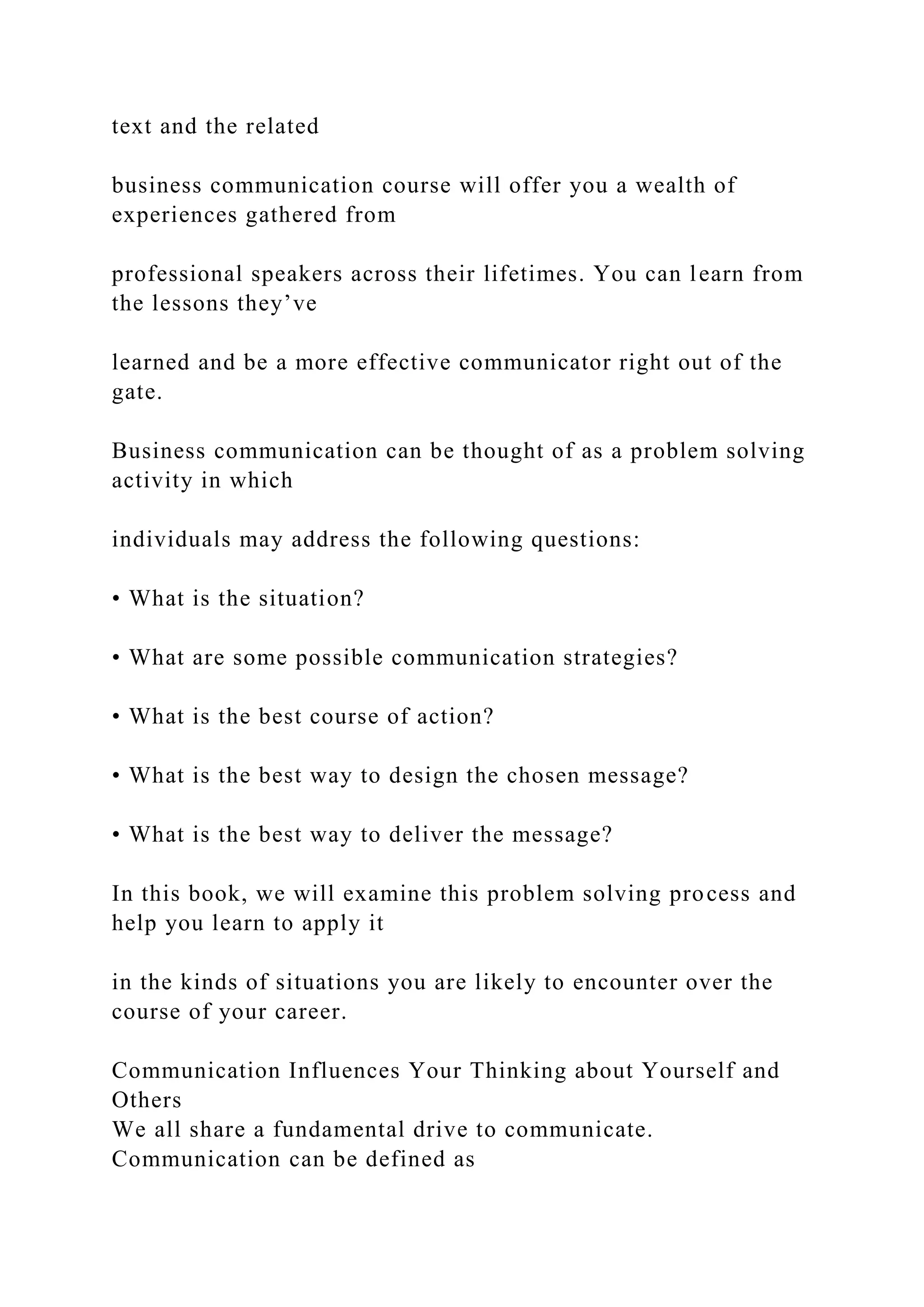 text and the related
business communication course will offer you a wealth of
experiences gathered from
professional speakers across their lifetimes. You can learn from
the lessons they’ve
learned and be a more effective communicator right out of the
gate.
Business communication can be thought of as a problem solving
activity in which
individuals may address the following questions:
• What is the situation?
• What are some possible communication strategies?
• What is the best course of action?
• What is the best way to design the chosen message?
• What is the best way to deliver the message?
In this book, we will examine this problem solving process and
help you learn to apply it
in the kinds of situations you are likely to encounter over the
course of your career.
Communication Influences Your Thinking about Yourself and
Others
We all share a fundamental drive to communicate.
Communication can be defined as
 