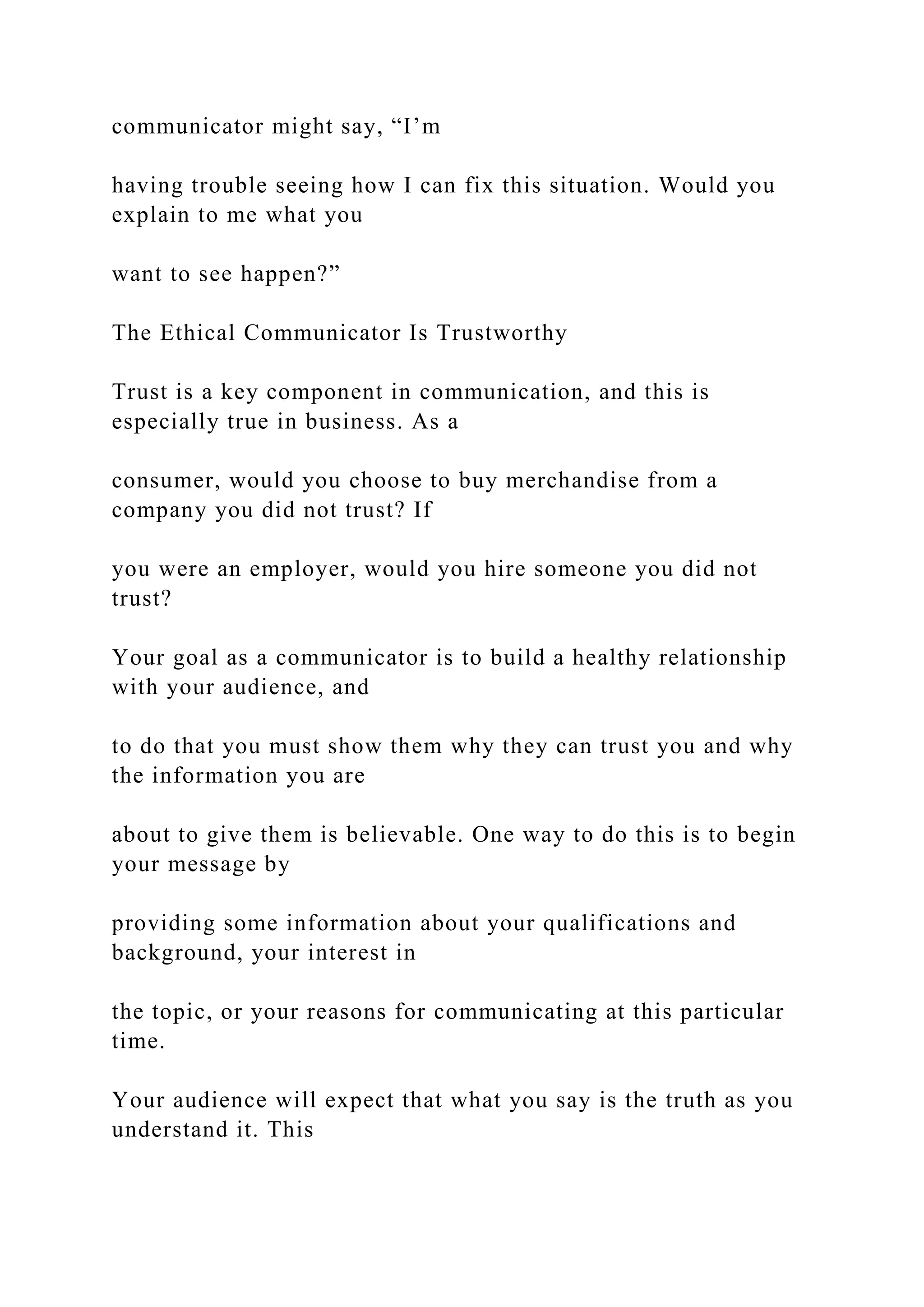 communicator might say, “I’m
having trouble seeing how I can fix this situation. Would you
explain to me what you
want to see happen?”
The Ethical Communicator Is Trustworthy
Trust is a key component in communication, and this is
especially true in business. As a
consumer, would you choose to buy merchandise from a
company you did not trust? If
you were an employer, would you hire someone you did not
trust?
Your goal as a communicator is to build a healthy relationship
with your audience, and
to do that you must show them why they can trust you and why
the information you are
about to give them is believable. One way to do this is to begin
your message by
providing some information about your qualifications and
background, your interest in
the topic, or your reasons for communicating at this particular
time.
Your audience will expect that what you say is the truth as you
understand it. This
 