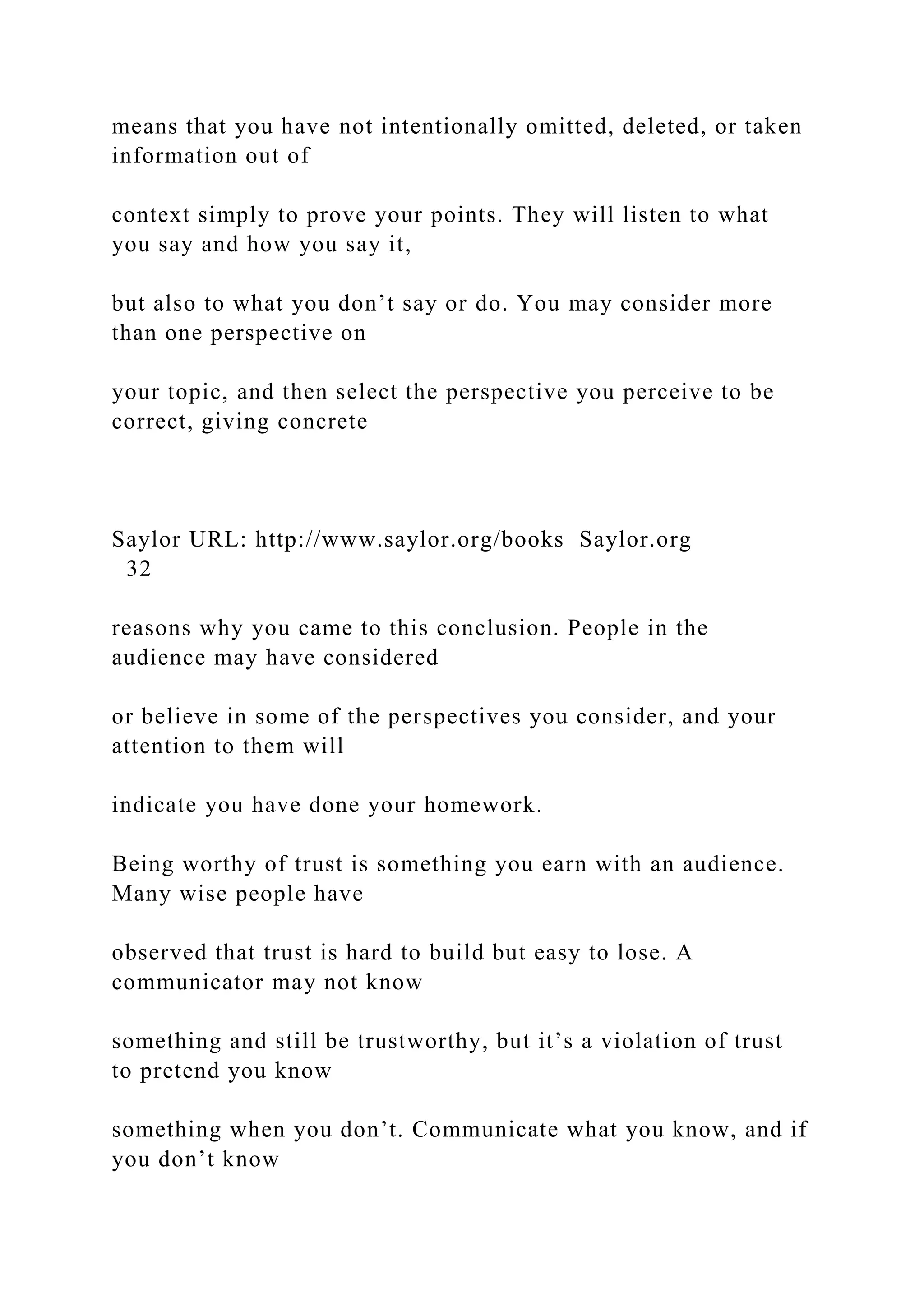 means that you have not intentionally omitted, deleted, or taken
information out of
context simply to prove your points. They will listen to what
you say and how you say it,
but also to what you don’t say or do. You may consider more
than one perspective on
your topic, and then select the perspective you perceive to be
correct, giving concrete
Saylor URL: http://www.saylor.org/books Saylor.org
32
reasons why you came to this conclusion. People in the
audience may have considered
or believe in some of the perspectives you consider, and your
attention to them will
indicate you have done your homework.
Being worthy of trust is something you earn with an audience.
Many wise people have
observed that trust is hard to build but easy to lose. A
communicator may not know
something and still be trustworthy, but it’s a violation of trust
to pretend you know
something when you don’t. Communicate what you know, and if
you don’t know
 