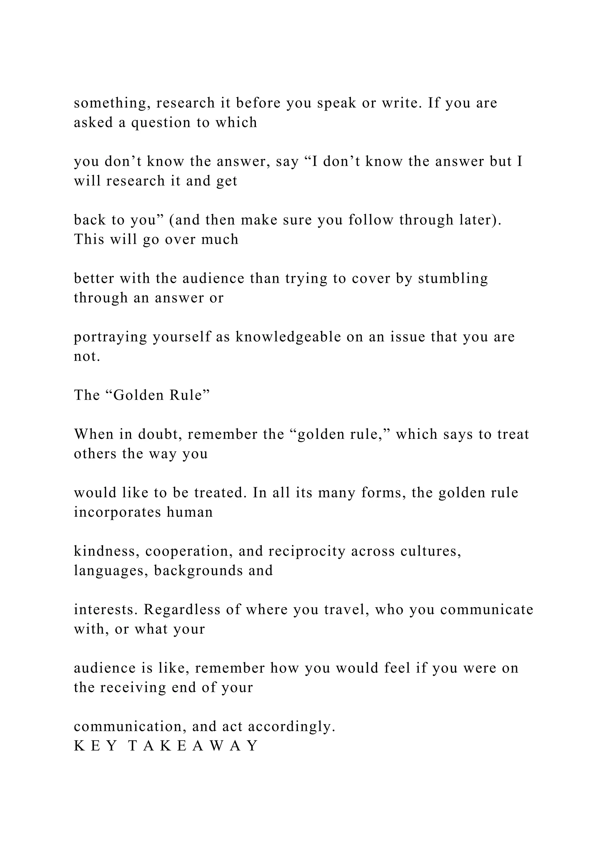 something, research it before you speak or write. If you are
asked a question to which
you don’t know the answer, say “I don’t know the answer but I
will research it and get
back to you” (and then make sure you follow through later).
This will go over much
better with the audience than trying to cover by stumbling
through an answer or
portraying yourself as knowledgeable on an issue that you are
not.
The “Golden Rule”
When in doubt, remember the “golden rule,” which says to treat
others the way you
would like to be treated. In all its many forms, the golden rule
incorporates human
kindness, cooperation, and reciprocity across cultures,
languages, backgrounds and
interests. Regardless of where you travel, who you communicate
with, or what your
audience is like, remember how you would feel if you were on
the receiving end of your
communication, and act accordingly.
K E Y T A K E A W A Y
 
