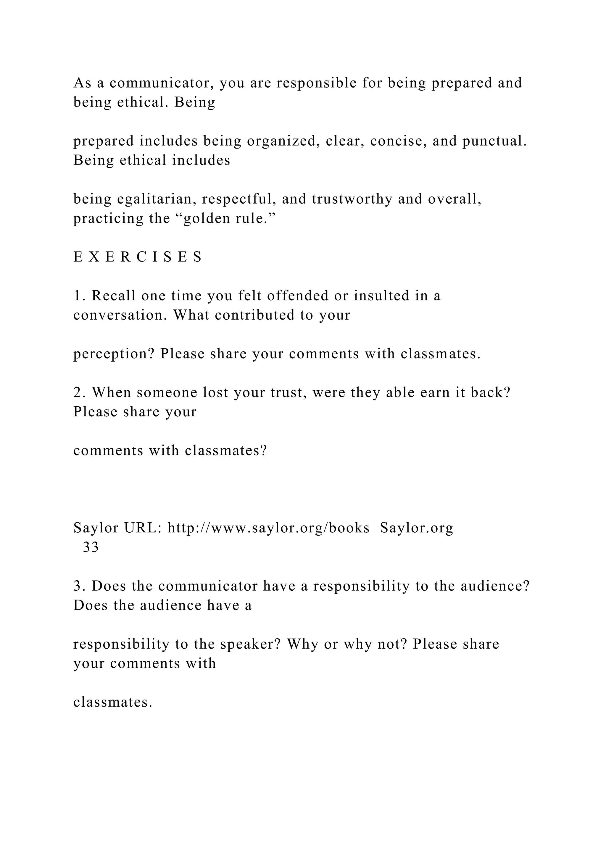 As a communicator, you are responsible for being prepared and
being ethical. Being
prepared includes being organized, clear, concise, and punctual.
Being ethical includes
being egalitarian, respectful, and trustworthy and overall,
practicing the “golden rule.”
E X E R C I S E S
1. Recall one time you felt offended or insulted in a
conversation. What contributed to your
perception? Please share your comments with classmates.
2. When someone lost your trust, were they able earn it back?
Please share your
comments with classmates?
Saylor URL: http://www.saylor.org/books Saylor.org
33
3. Does the communicator have a responsibility to the audience?
Does the audience have a
responsibility to the speaker? Why or why not? Please share
your comments with
classmates.
 
