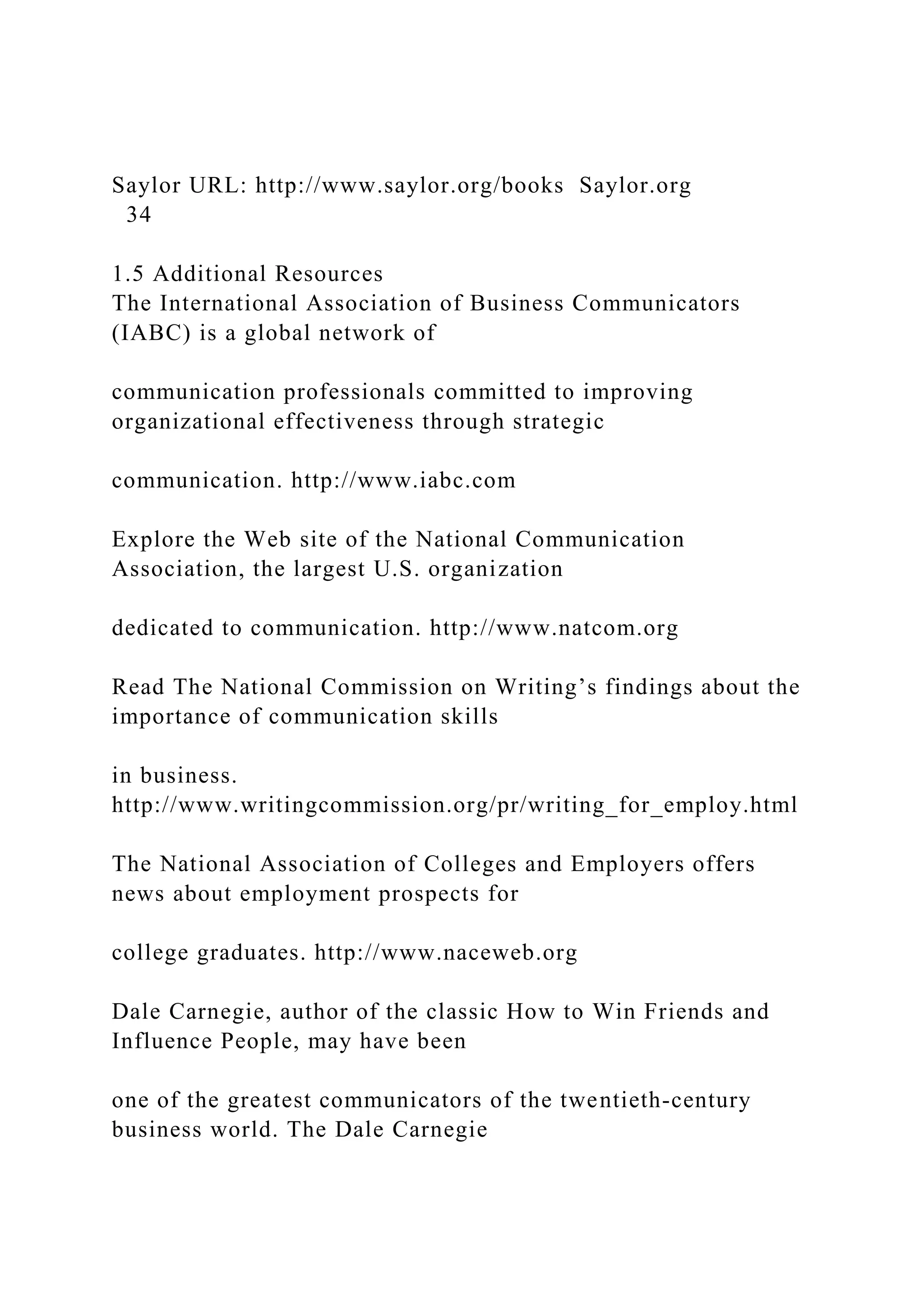 Saylor URL: http://www.saylor.org/books Saylor.org
34
1.5 Additional Resources
The International Association of Business Communicators
(IABC) is a global network of
communication professionals committed to improving
organizational effectiveness through strategic
communication. http://www.iabc.com
Explore the Web site of the National Communication
Association, the largest U.S. organization
dedicated to communication. http://www.natcom.org
Read The National Commission on Writing’s findings about the
importance of communication skills
in business.
http://www.writingcommission.org/pr/writing_for_employ.html
The National Association of Colleges and Employers offers
news about employment prospects for
college graduates. http://www.naceweb.org
Dale Carnegie, author of the classic How to Win Friends and
Influence People, may have been
one of the greatest communicators of the twentieth-century
business world. The Dale Carnegie
 