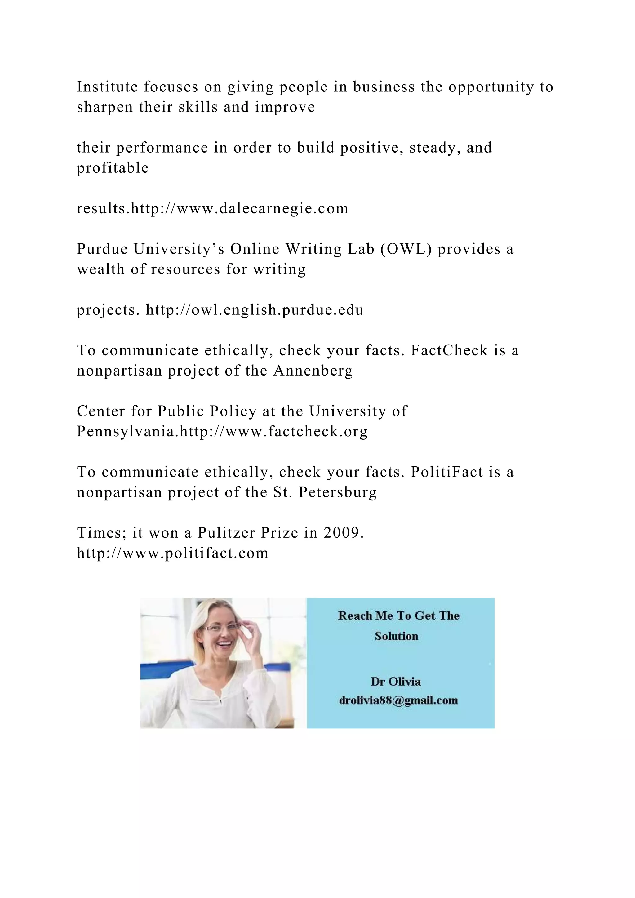 Institute focuses on giving people in business the opportunity to
sharpen their skills and improve
their performance in order to build positive, steady, and
profitable
results.http://www.dalecarnegie.com
Purdue University’s Online Writing Lab (OWL) provides a
wealth of resources for writing
projects. http://owl.english.purdue.edu
To communicate ethically, check your facts. FactCheck is a
nonpartisan project of the Annenberg
Center for Public Policy at the University of
Pennsylvania.http://www.factcheck.org
To communicate ethically, check your facts. PolitiFact is a
nonpartisan project of the St. Petersburg
Times; it won a Pulitzer Prize in 2009.
http://www.politifact.com
 