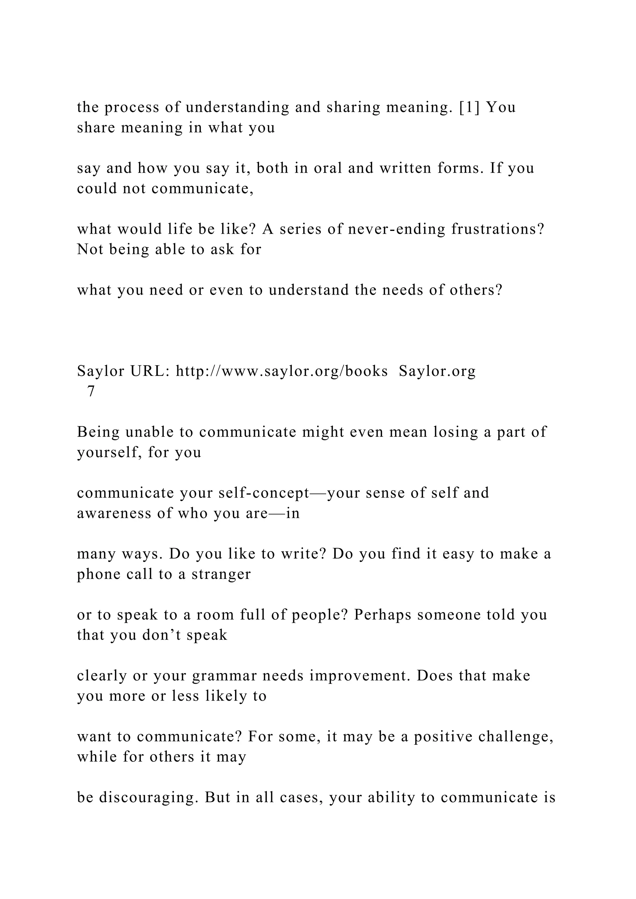 the process of understanding and sharing meaning. [1] You
share meaning in what you
say and how you say it, both in oral and written forms. If you
could not communicate,
what would life be like? A series of never-ending frustrations?
Not being able to ask for
what you need or even to understand the needs of others?
Saylor URL: http://www.saylor.org/books Saylor.org
7
Being unable to communicate might even mean losing a part of
yourself, for you
communicate your self-concept—your sense of self and
awareness of who you are—in
many ways. Do you like to write? Do you find it easy to make a
phone call to a stranger
or to speak to a room full of people? Perhaps someone told you
that you don’t speak
clearly or your grammar needs improvement. Does that make
you more or less likely to
want to communicate? For some, it may be a positive challenge,
while for others it may
be discouraging. But in all cases, your ability to communicate is
 