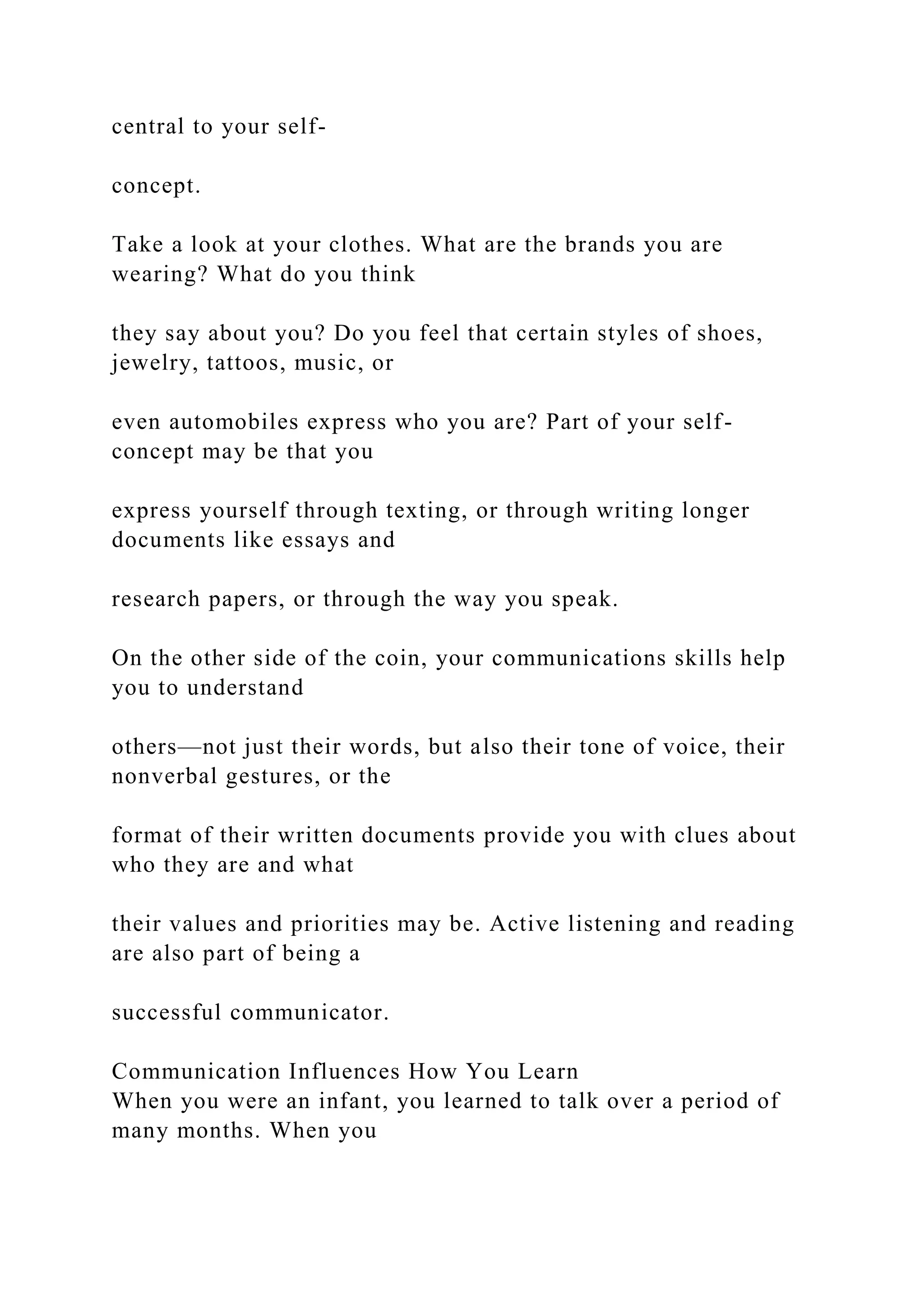central to your self-
concept.
Take a look at your clothes. What are the brands you are
wearing? What do you think
they say about you? Do you feel that certain styles of shoes,
jewelry, tattoos, music, or
even automobiles express who you are? Part of your self-
concept may be that you
express yourself through texting, or through writing longer
documents like essays and
research papers, or through the way you speak.
On the other side of the coin, your communications skills help
you to understand
others—not just their words, but also their tone of voice, their
nonverbal gestures, or the
format of their written documents provide you with clues about
who they are and what
their values and priorities may be. Active listening and reading
are also part of being a
successful communicator.
Communication Influences How You Learn
When you were an infant, you learned to talk over a period of
many months. When you
 