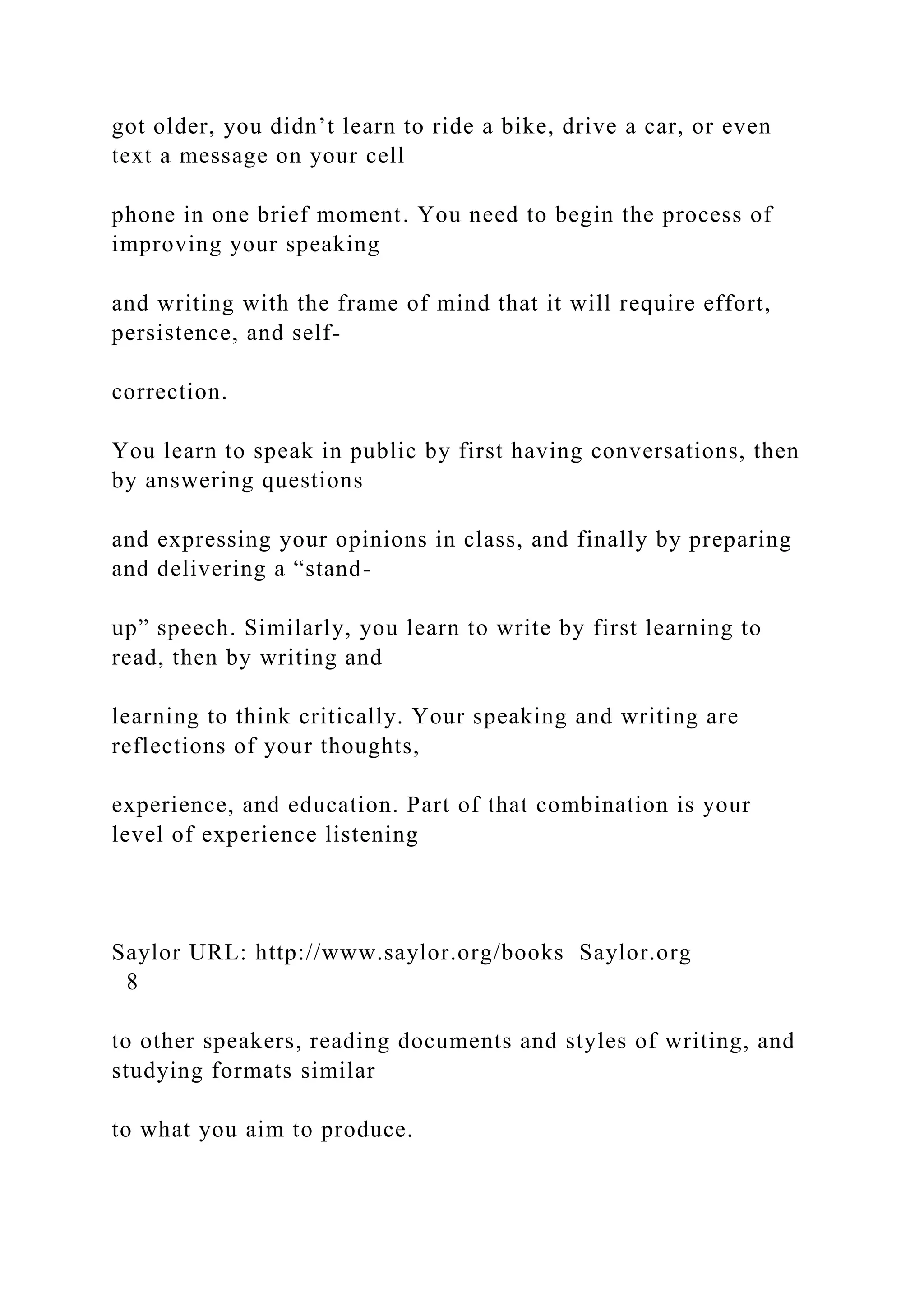 got older, you didn’t learn to ride a bike, drive a car, or even
text a message on your cell
phone in one brief moment. You need to begin the process of
improving your speaking
and writing with the frame of mind that it will require effort,
persistence, and self-
correction.
You learn to speak in public by first having conversations, then
by answering questions
and expressing your opinions in class, and finally by preparing
and delivering a “stand-
up” speech. Similarly, you learn to write by first learning to
read, then by writing and
learning to think critically. Your speaking and writing are
reflections of your thoughts,
experience, and education. Part of that combination is your
level of experience listening
Saylor URL: http://www.saylor.org/books Saylor.org
8
to other speakers, reading documents and styles of writing, and
studying formats similar
to what you aim to produce.
 