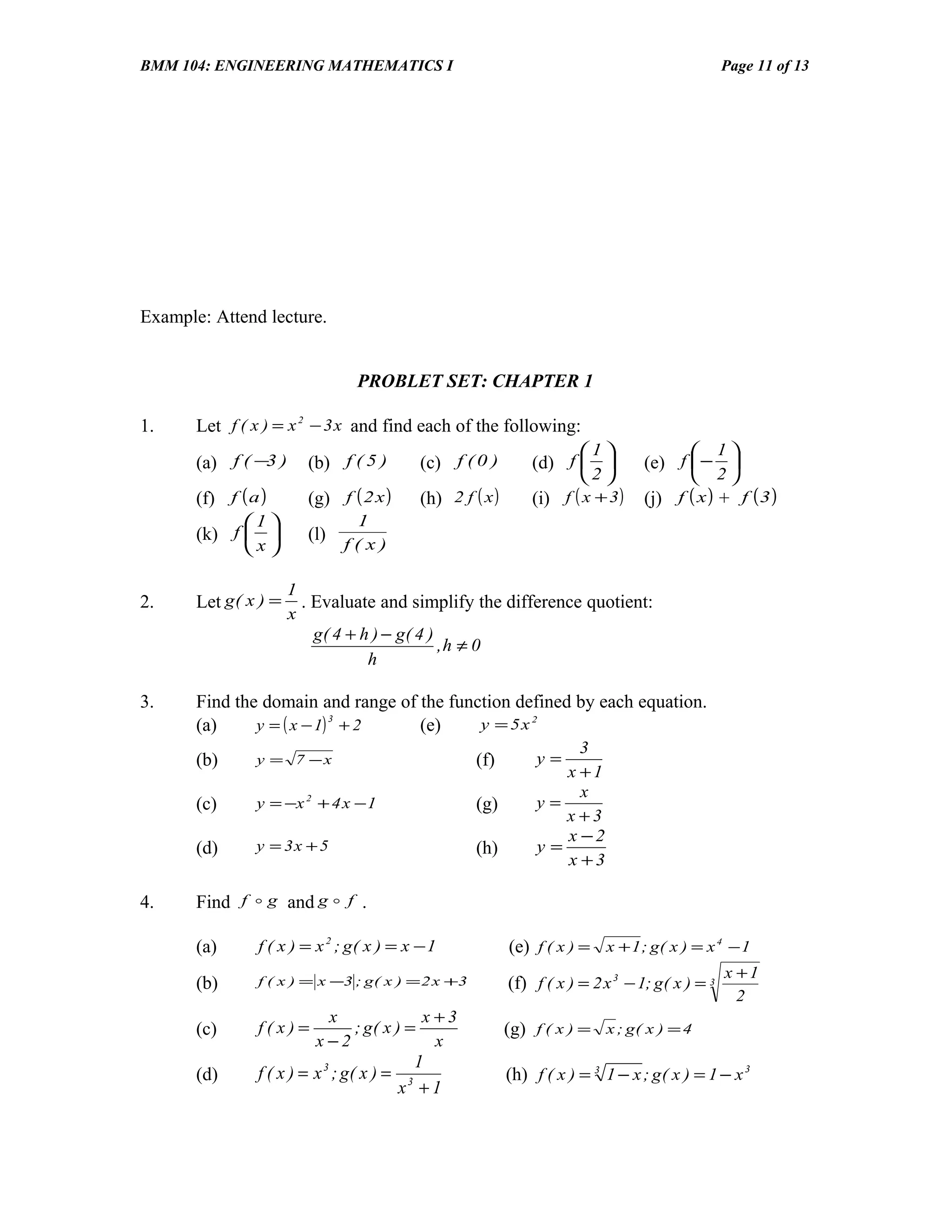 BMM 104: ENGINEERING MATHEMATICS I                                                                    Page 11 of 13




Example: Attend lecture.


                                 PROBLET SET: CHAPTER 1

1.     Let f ( x ) = x 2 − 3 x and find each of the following:
                                                                            1                      1
       (a) f ( −3 )      (b) f ( 5 )           (c) f ( 0 )           (d) f          (e) f  − 
                                                                            2                      2
       (f) f ( a )       (g) f ( 2 x )         (h) 2 f ( x )         (i) f ( x + 3)   (j) f ( x ) + f ( 3 )
              1               1
       (k) f           (l)
              x              f(x)

                       1
2.     Let g ( x ) =     . Evaluate and simplify the difference quotient:
                       x
                           g( 4 + h ) − g( 4 )
                                               ,h ≠ 0
                                   h

3.     Find the domain and range of the function defined by each equation.
               y = ( x − 1) + 2
                           3
       (a)                          (e)     y = 5x 2
                                                                          3
       (b)      y = 7 −x                                (f)          y=
                                                                        x +1
                                                                          x
       (c)      y = −x 2 + 4 x − 1                      (g)          y=
                                                                        x +3
                                                                        x −2
       (d)      y = 3x + 5                              (h)          y=
                                                                        x +3

4.     Find f  g and g  f .

       (a)      f ( x ) = x 2 ; g( x ) = x − 1                 (e) f ( x ) = x + 1 ; g( x ) = x 4 − 1
                                                                                                      x +1
       (b)      f ( x ) = x −3 ; g ( x ) = 2 x +3              (f) f ( x ) = 2 x 3 − 1; g ( x ) = 3
                                                                                                        2
                            x             x +3
       (c)      f(x)=          ; g( x ) =                      (g)   f(x)=      x ; g( x ) = 4
                          x −2              x
                                             1
       (d)      f ( x ) = x 3 ; g( x ) =                       (h) f ( x ) = 3 1 − x ; g ( x ) = 1 − x 3
                                           x +1
                                           3
 