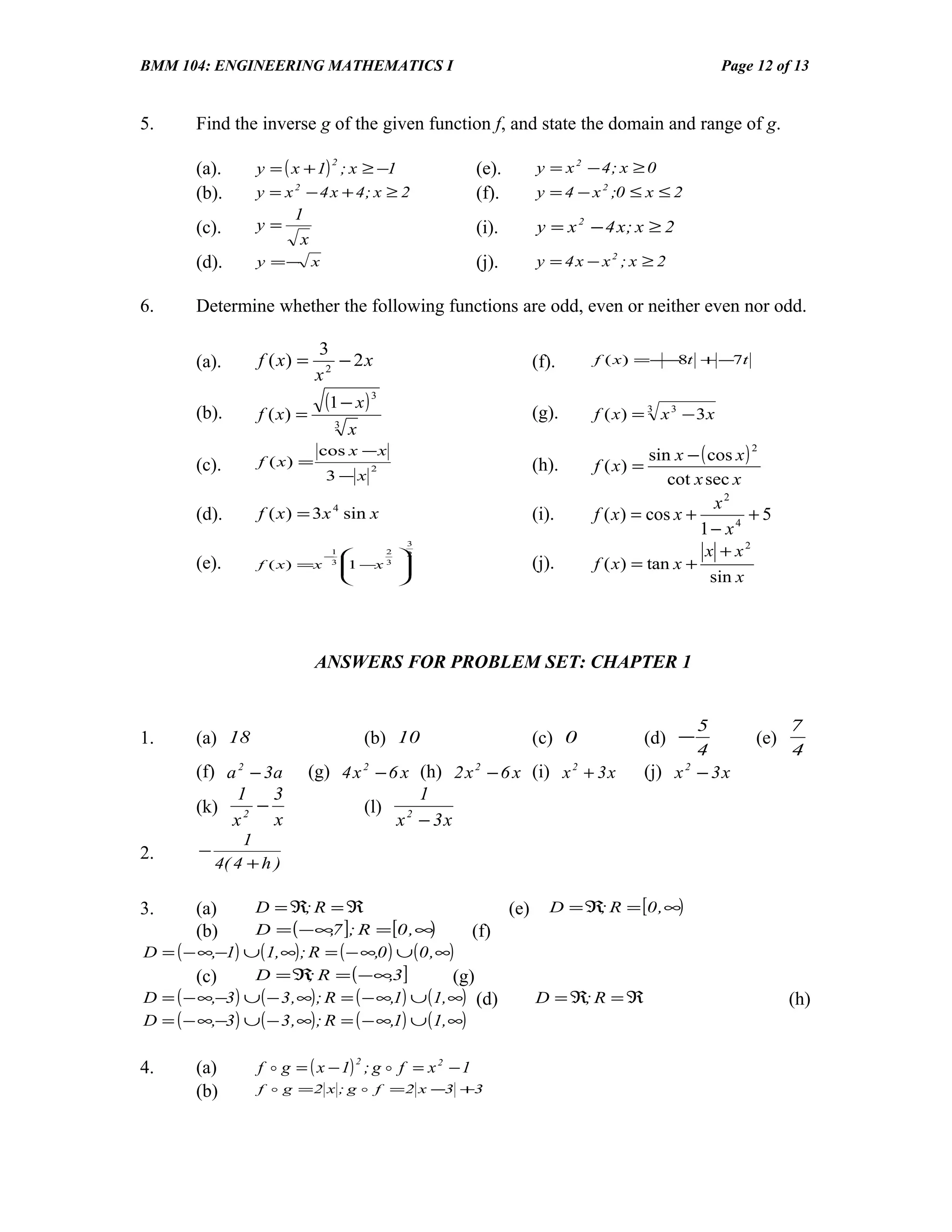 BMM 104: ENGINEERING MATHEMATICS I                                                           Page 12 of 13


5.     Find the inverse g of the given function f, and state the domain and range of g.

                  y = ( x + 1) ; x ≥ −1
                                2
       (a).                                            (e).   y = x 2 − 4; x ≥ 0
       (b).       y = x 2 − 4 x + 4; x ≥ 2             (f).   y = 4 − x 2 ;0 ≤ x ≤ 2
                        1
       (c).       y=                                   (i).   y = x 2 − 4 x; x ≥ 2
                         x
       (d).       y =− x                               (j).   y = 4x − x2 ; x ≥ 2

6.     Determine whether the following functions are odd, even or neither even nor odd.

                              3
       (a).       f ( x) =       − 2x                         (f).    f ( x ) =−−8t + −7t
                              x2

       (b).
                               (1 − x ) 3                     (g).
                  f ( x) =      3
                                                                      f ( x) = 3 x 3 − 3 x
                                    x
                              cos x − x                                          sin x − ( cos x )
                                                                                                     2
       (c).       f ( x) =               2                    (h).    f ( x) =
                               3−x                                                  cot x sec x
                                                                                          x2
       (d).       f ( x ) = 3 x 4 sin x                       (i).    f ( x) = cos x +         +5
                                                                                         1− x4
                                                                                          x + x2
                                              3
                               −
                                1
                                        2
                                             2
       (e).       f ( x ) =x    3    −x 3
                                    1       
                                                             (j).    f ( x) = tan x +
                                                                                         sin x




                             ANSWERS FOR PROBLEM SET: CHAPTER 1


                                                                                         5                 7
1.     (a) 18                            (b) 10               (c) 0              (d) −               (e)
                                                                                         4                 4
       (f) a 2 − 3a          (g) 4 x 2 − 6 x (h) 2 x 2 − 6 x (i) x 2 + 3 x       (j) x 2 − 3 x
             1 3                             1
       (k) 2 −                       (l) 2
            x     x                       x − 3x
                1
2.      −
            4( 4 + h )

3.     (a)      D = ℜ; R = ℜ                             (e) D = ℜ R = [0 , ∞)
                                                                    ;
       (b)      D = ( − ∞7 ]; R = [0 , ∞
                               ,              )      (f)
D = ( − ∞,−1) ∪ ( 1, ∞) ; R = ( − ∞,0 ) ∪ ( 0 , ∞)
       (c)      D = ℜ R = ( −∞,3]
                          ;                       (g)
D = ( − ∞,−3 ) ∪ ( − 3 , ∞) ; R = ( − ∞,1) ∪ ( 1, ∞) (d)    D = ℜ; R = ℜ                                   (h)
D = ( − ∞,−3 ) ∪ ( − 3 , ∞) ; R = ( − ∞,1) ∪ ( 1, ∞)

                  f  g = ( x − 1) ; g  f = x 2 − 1
                                     2
4.     (a)
       (b)        f  g = 2 x ; g  f = 2 x −3 +3
 