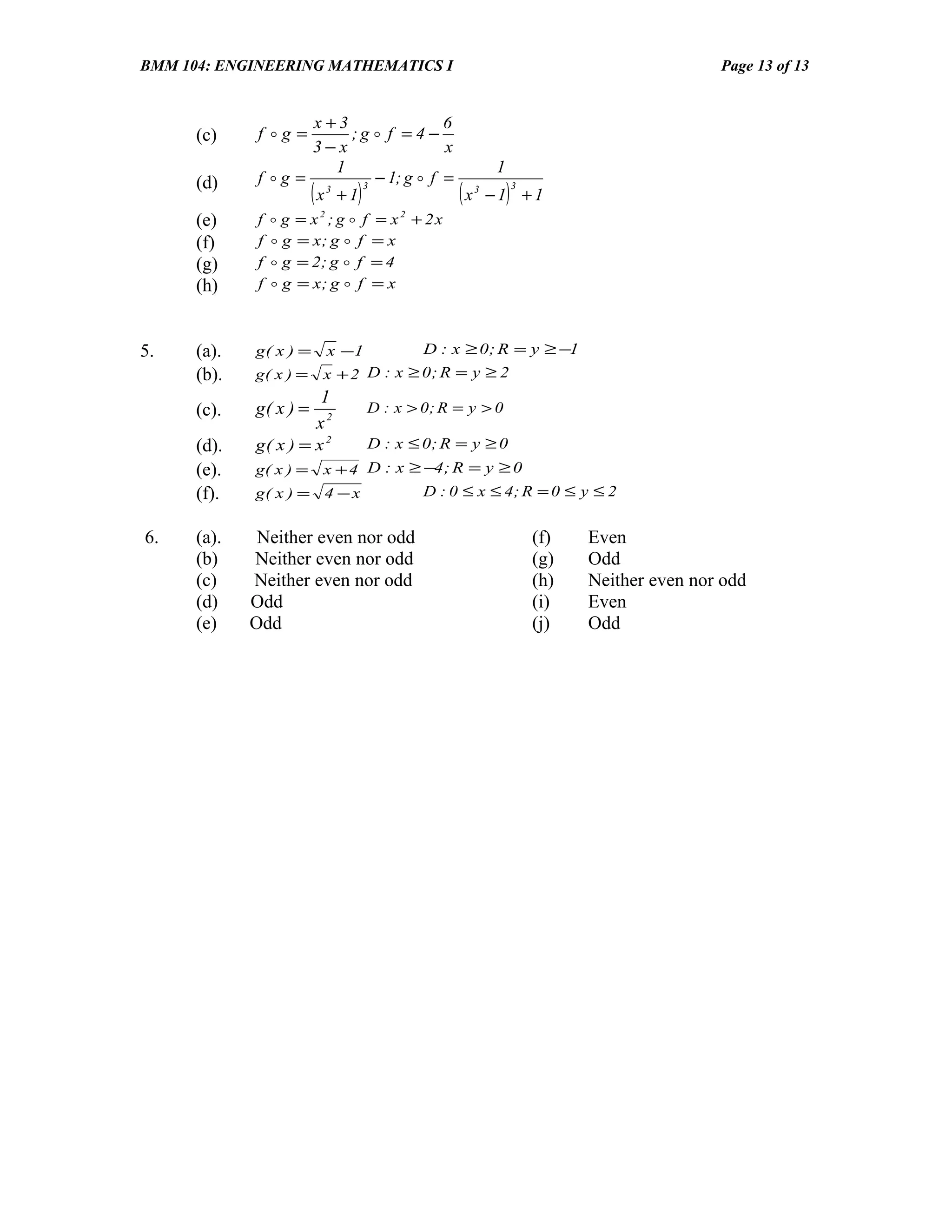 BMM 104: ENGINEERING MATHEMATICS I                                                      Page 13 of 13


                     x +3                6
      (c)     f g =       ;g  f = 4 −
                     3−x                 x
                         1                    1
      (d)     f g =          − 1; g  f =
                        (
                     x +1
                       3    3
                                   )            3
                                           x −1 +1
                                            3
                                                    (         )
      (e)     f    g = x ; g  f = x + 2x
                            2              2


      (f)     f    g = x; g  f = x
      (g)     f    g = 2; g  f = 4
      (h)     f    g = x; g  f = x



5.    (a).   g( x ) =           x −1           D : x ≥ 0 ; R = y ≥ −1
      (b).   g( x ) =       x + 2 D : x ≥ 0; R = y ≥ 2
                            1
      (c).   g( x ) =                  D : x > 0; R = y > 0
                            x2
      (d).   g( x ) = x 2              D : x ≤ 0; R = y ≥ 0
      (e).   g( x ) = x + 4 D : x ≥ −4 ; R = y ≥ 0
      (f).   g( x ) = 4 − x         D : 0 ≤ x ≤ 4; R = 0 ≤ y ≤ 2


6.    (a).    Neither even nor odd                                (f)   Even
      (b)    Neither even nor odd                                 (g)   Odd
      (c)    Neither even nor odd                                 (h)   Neither even nor odd
      (d)    Odd                                                  (i)   Even
      (e)    Odd                                                  (j)   Odd
 