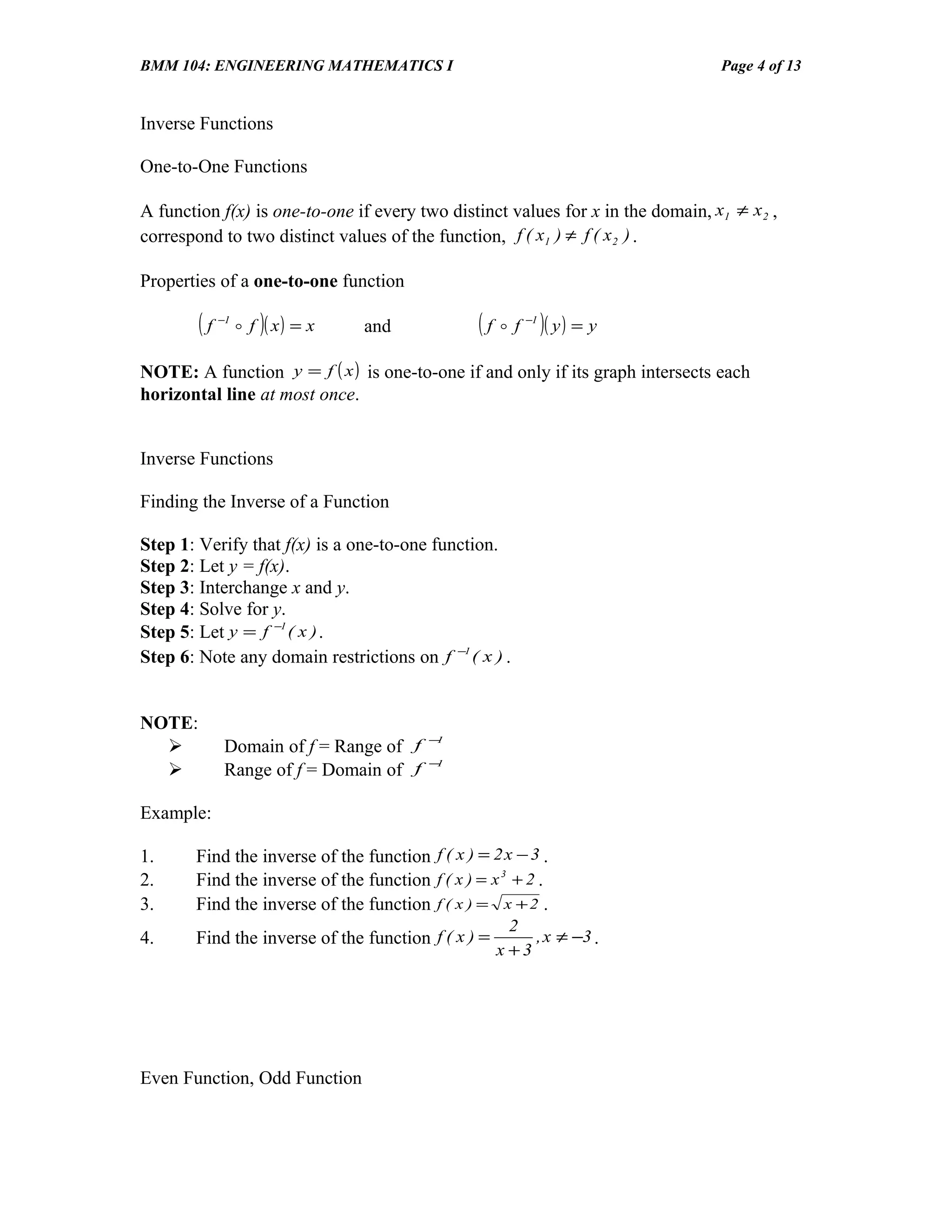 BMM 104: ENGINEERING MATHEMATICS I                                                Page 4 of 13


Inverse Functions

One-to-One Functions

A function f(x) is one-to-one if every two distinct values for x in the domain, x1 ≠ x 2 ,
correspond to two distinct values of the function, f ( x1 ) ≠ f ( x 2 ) .

Properties of a one-to-one function

        (f   −1
                   f )( x ) = x   and          ( f  f )( y ) = y
                                                        −1




NOTE: A function y = f ( x ) is one-to-one if and only if its graph intersects each
horizontal line at most once.


Inverse Functions

Finding the Inverse of a Function

Step 1: Verify that f(x) is a one-to-one function.
Step 2: Let y = f(x).
Step 3: Interchange x and y.
Step 4: Solve for y.
Step 5: Let y = f −1 ( x ) .
Step 6: Note any domain restrictions on f −1 ( x ) .


NOTE:
                                         −1
             Domain of f = Range of f
                                         −1
             Range of f = Domain of f

Example:

1.     Find the inverse of the function f ( x ) = 2 x − 3 .
2.     Find the inverse of the function f ( x ) = x 3 + 2 .
3.     Find the inverse of the function f ( x ) = x + 2 .
                                                      2
4.     Find the inverse of the function f ( x ) =        , x ≠ −3 .
                                                    x +3




Even Function, Odd Function
 