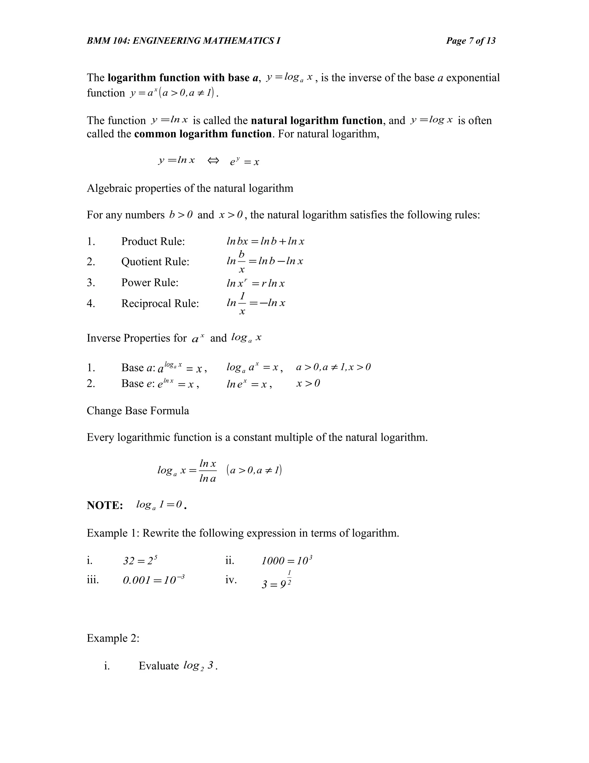 BMM 104: ENGINEERING MATHEMATICS I                                                     Page 7 of 13


The logarithm function with base a, y = log a x , is the inverse of the base a exponential
function y = a x ( a > 0 , a ≠ 1) .

The function y = ln x is called the natural logarithm function, and y = log x is often
called the common logarithm function. For natural logarithm,

                       y = ln x       ⇔ ey = x

Algebraic properties of the natural logarithm

For any numbers b > 0 and x > 0 , the natural logarithm satisfies the following rules:

1.          Product Rule:                ln bx = ln b + ln x
                                            b
2.          Quotient Rule:               ln = ln b − ln x
                                            x
3.          Power Rule:                  ln x r = r ln x
                                            1
4.          Reciprocal Rule:             ln = −ln x
                                            x

Inverse Properties for a x and log a x

1.          Base a: a log a x = x ,      log a a x = x ,        a > 0 , a ≠ 1, x > 0
2.          Base e: e ln x = x ,         ln e = x ,
                                               x
                                                                x >0

Change Base Formula

Every logarithmic function is a constant multiple of the natural logarithm.

                                  ln x
                     log a x =           ( a > 0 , a ≠ 1)
                                  ln a

NOTE:          log a 1 = 0 .

Example 1: Rewrite the following expression in terms of logarithm.

i.          32 = 2 5                     ii.       1000 = 10 3
                                                            1
iii.        0.001 = 10 −3                iv.       3 = 92



Example 2:

       i.       Evaluate log 2 3 .
 
