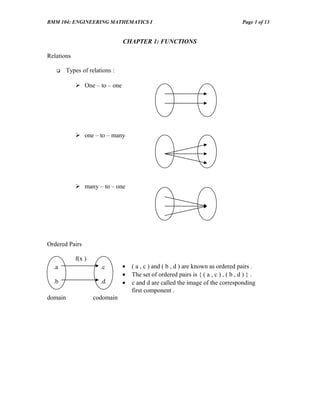 BMM 104: ENGINEERING MATHEMATICS I                                                   Page 1 of 13


                                CHAPTER 1: FUNCTIONS

Relations

        Types of relations :

             One – to – one




             one – to – many




             many – to – one




Ordered Pairs

            f(x )
  .a                   .c       •   ( a , c ) and ( b , d ) are known as ordered pairs .
                                •   The set of ordered pairs is { ( a , c ) , ( b , d ) } .
  .b                   .d       •   c and d are called the image of the corresponding
                                    first component .
domain              codomain
 