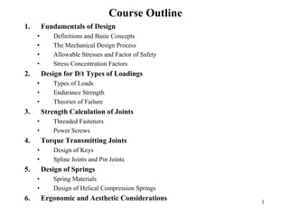 1
Course Outline
1. Fundamentals of Design
• Definitions and Basic Concepts
• The Mechanical Design Process
• Allowable Stresses and Factor of Safety
• Stress Concentration Factors
2. Design for D/t Types of Loadings
• Types of Loads
• Endurance Strength
• Theories of Failure
3. Strength Calculation of Joints
• Threaded Fasteners
• Power Screws
4. Torque Transmitting Joints
• Design of Keys
• Spline Joints and Pin Joints
5. Design of Springs
• Spring Materials
• Design of Helical Compression Springs
6. Ergonomic and Aesthetic Considerations