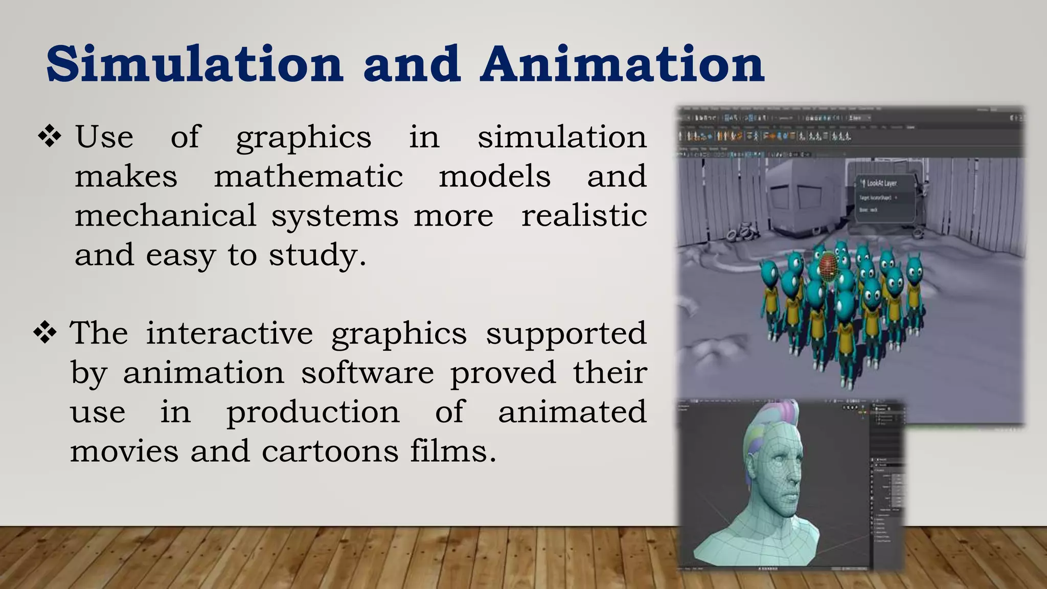 Simulation and Animation
 Use of graphics in simulation
makes mathematic models and
mechanical systems more realistic
and easy to study.
 The interactive graphics supported
by animation software proved their
use in production of animated
movies and cartoons films.
 
