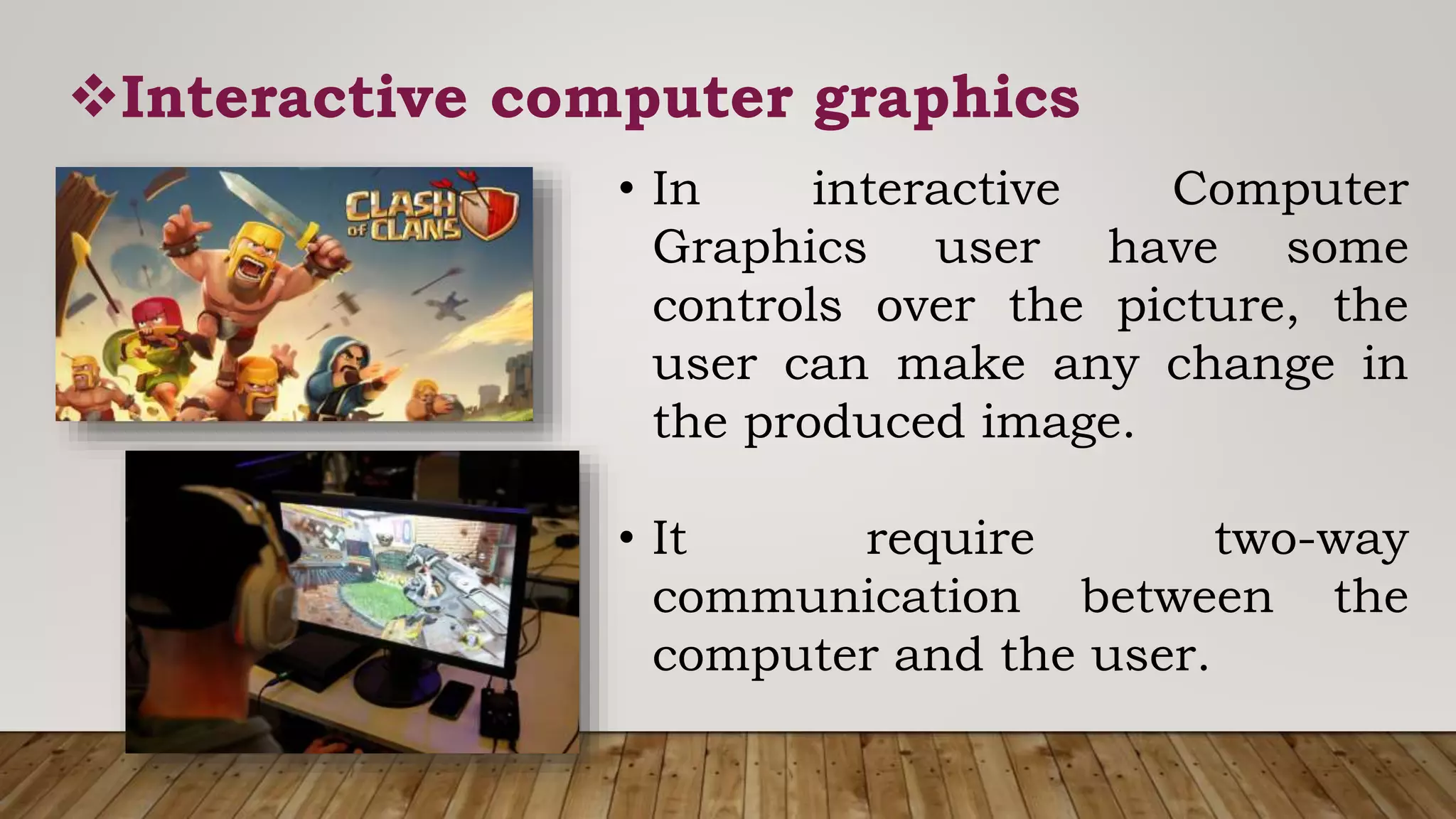Interactive computer graphics
• In interactive Computer
Graphics user have some
controls over the picture, the
user can make any change in
the produced image.
• It require two-way
communication between the
computer and the user.
 