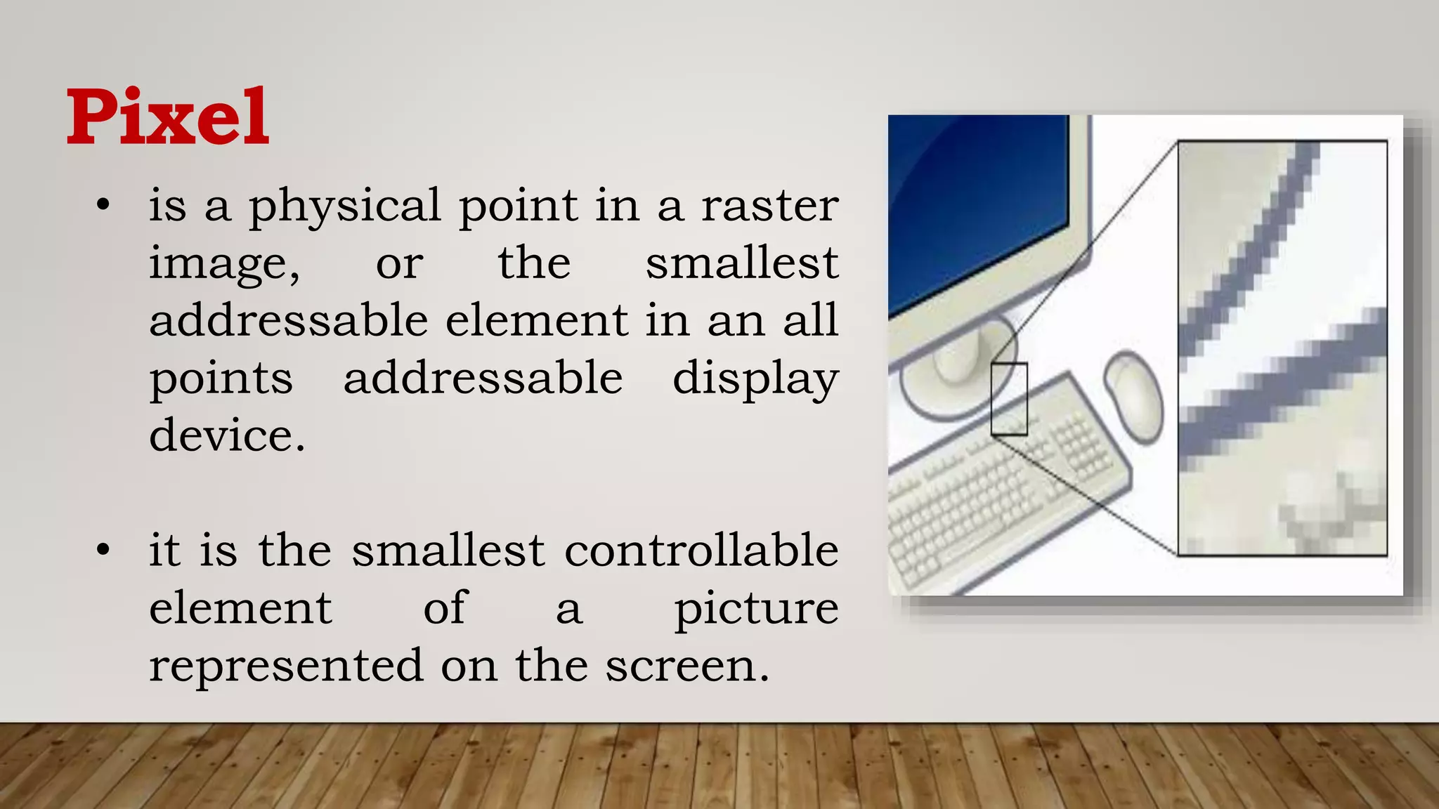 Pixel
• is a physical point in a raster
image, or the smallest
addressable element in an all
points addressable display
device.
• it is the smallest controllable
element of a picture
represented on the screen.
 