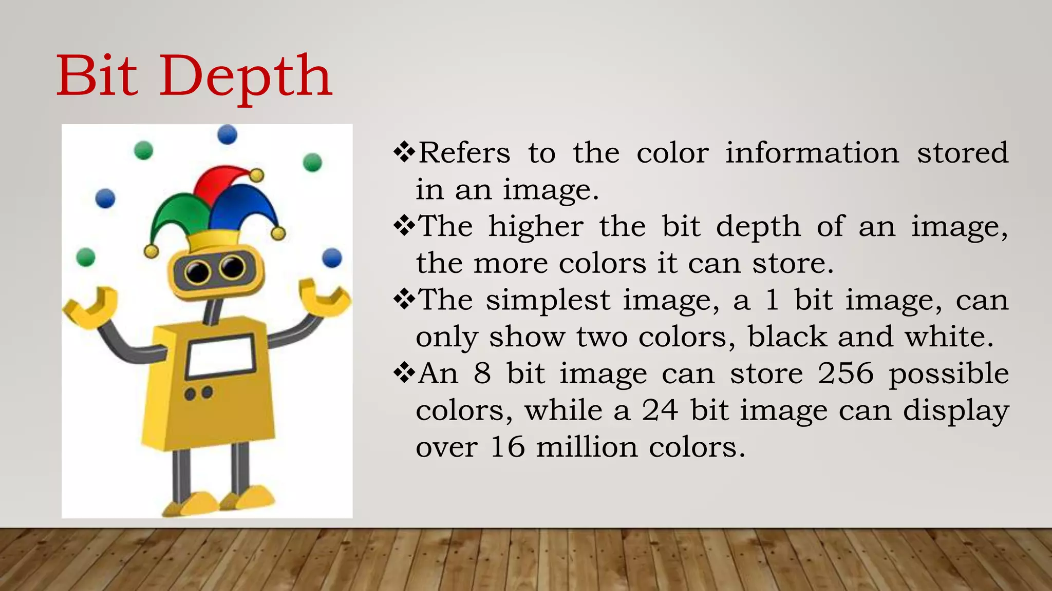 Bit Depth
Refers to the color information stored
in an image.
The higher the bit depth of an image,
the more colors it can store.
The simplest image, a 1 bit image, can
only show two colors, black and white.
An 8 bit image can store 256 possible
colors, while a 24 bit image can display
over 16 million colors.
 