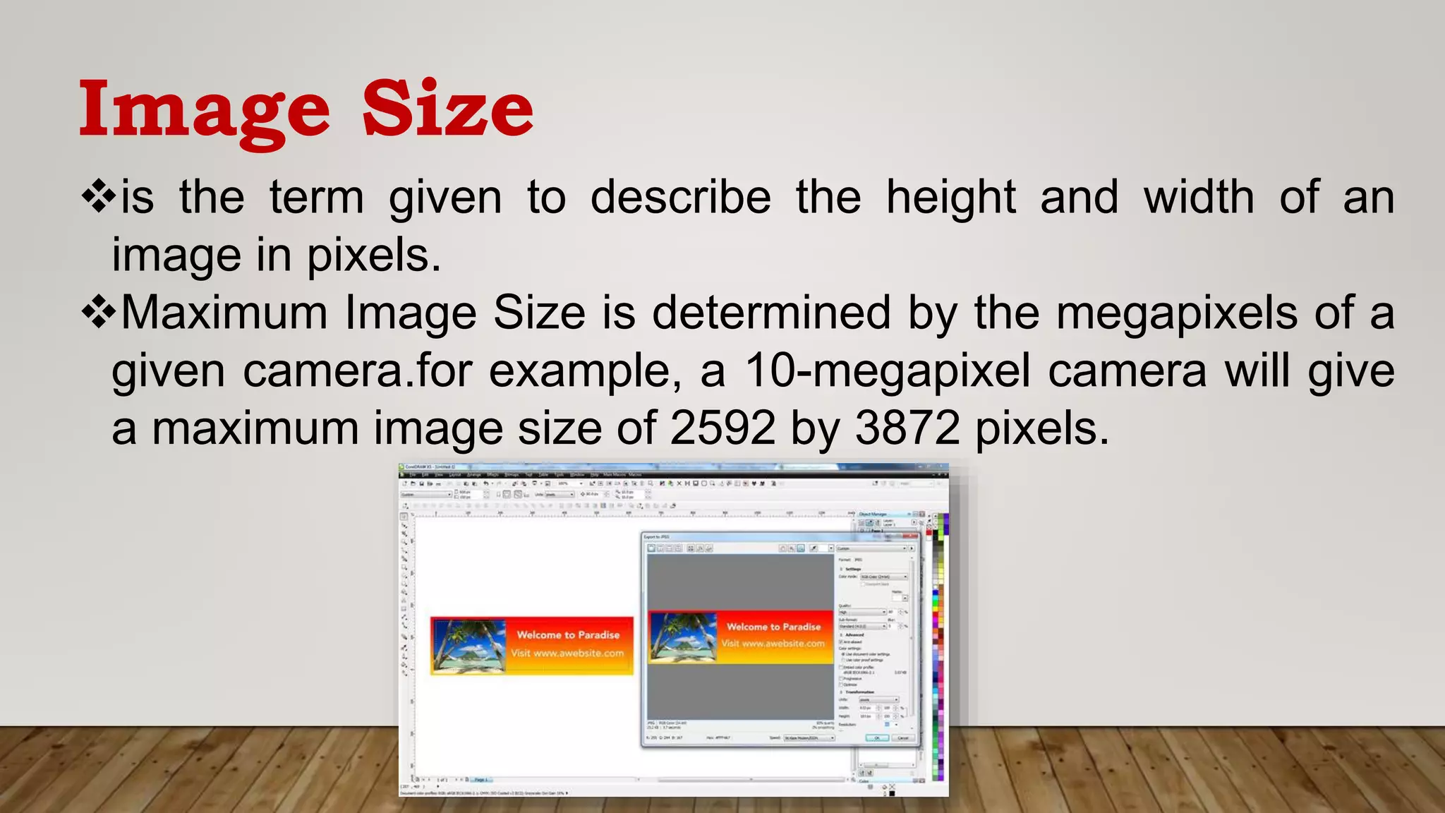 Image Size
is the term given to describe the height and width of an
image in pixels.
Maximum Image Size is determined by the megapixels of a
given camera.for example, a 10-megapixel camera will give
a maximum image size of 2592 by 3872 pixels.
 
