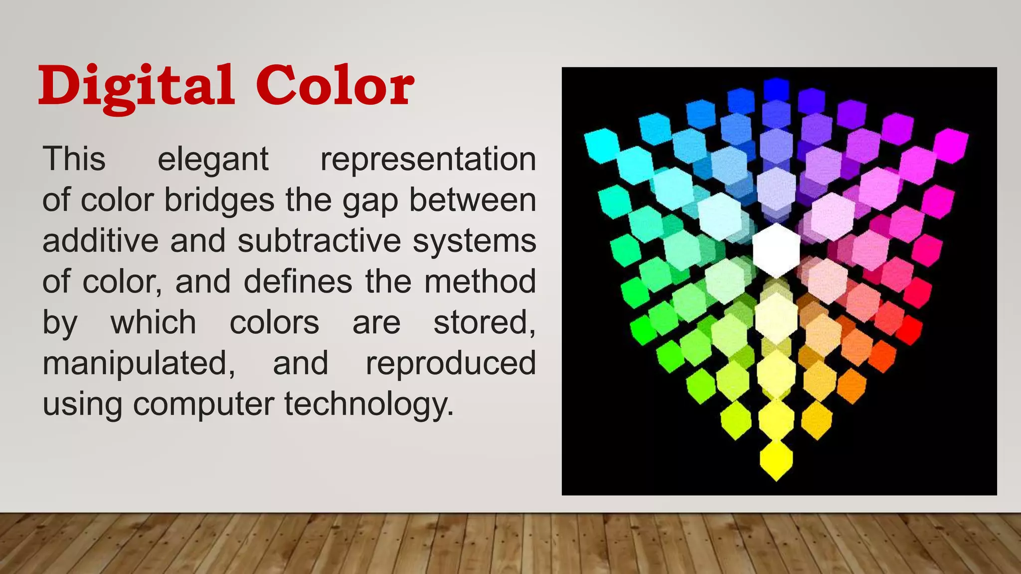 Digital Color
This elegant representation
of color bridges the gap between
additive and subtractive systems
of color, and defines the method
by which colors are stored,
manipulated, and reproduced
using computer technology.
 