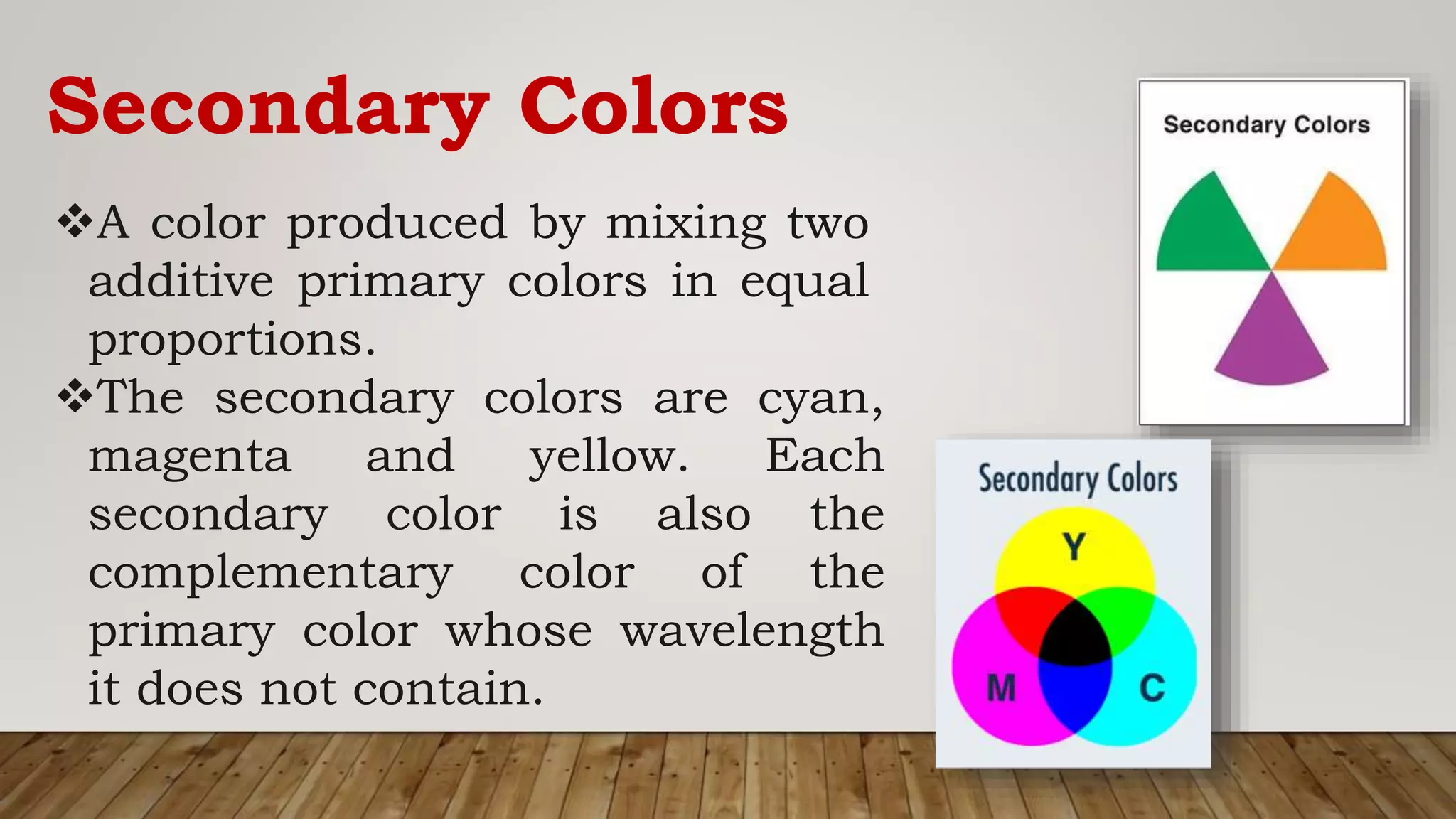 Secondary Colors
A color produced by mixing two
additive primary colors in equal
proportions.
The secondary colors are cyan,
magenta and yellow. Each
secondary color is also the
complementary color of the
primary color whose wavelength
it does not contain.
 