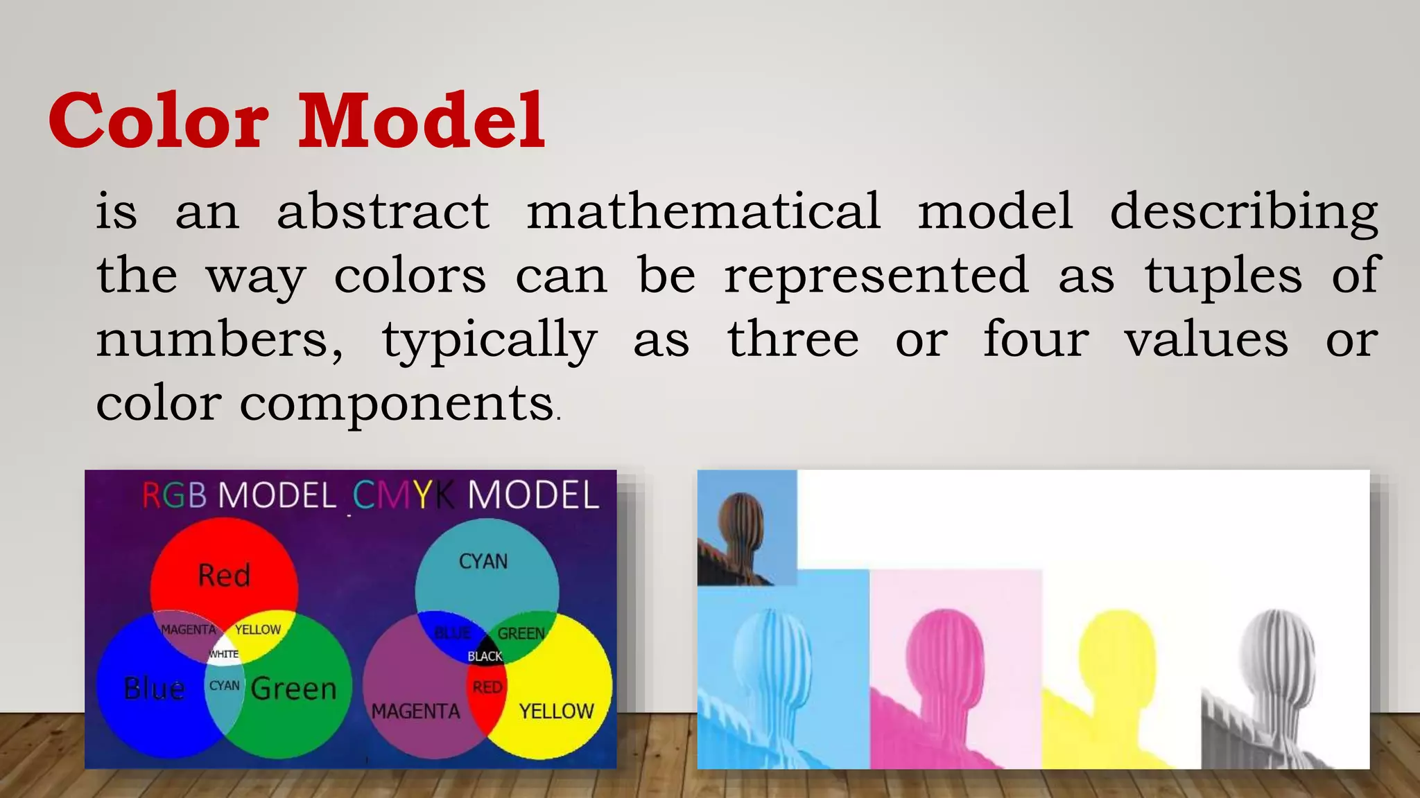 Color Model
is an abstract mathematical model describing
the way colors can be represented as tuples of
numbers, typically as three or four values or
color components.
 