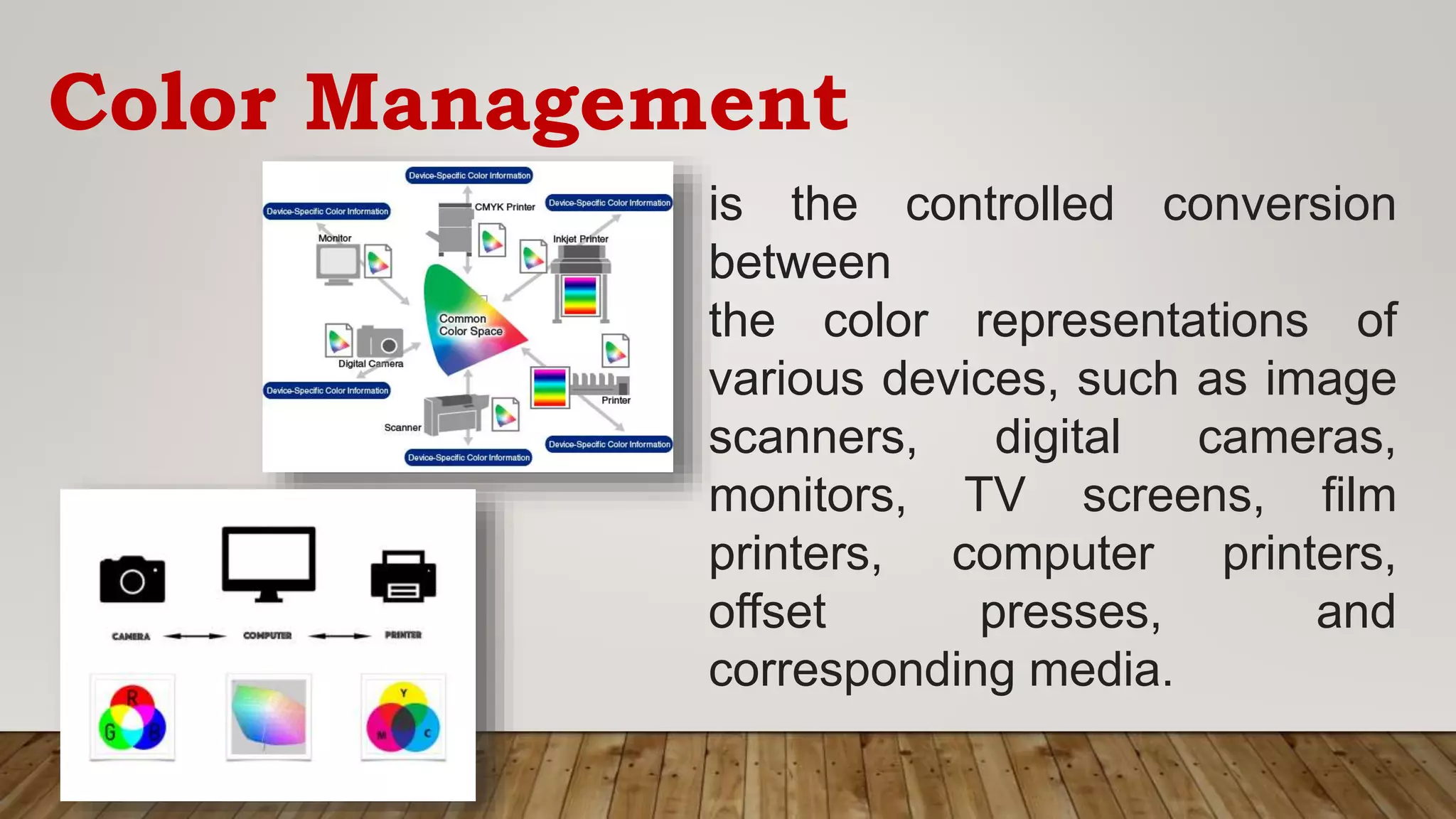 Color Management
is the controlled conversion
between
the color representations of
various devices, such as image
scanners, digital cameras,
monitors, TV screens, film
printers, computer printers,
offset presses, and
corresponding media.
 