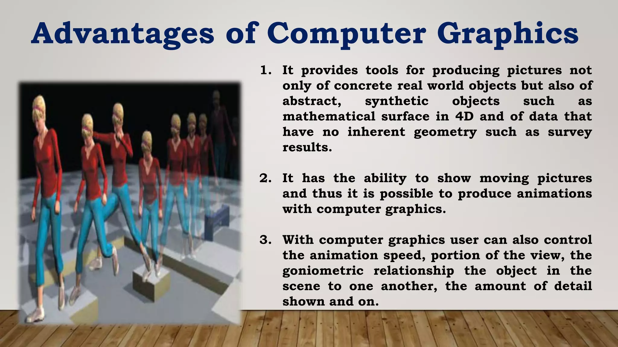 Advantages of Computer Graphics
1. It provides tools for producing pictures not
only of concrete real world objects but also of
abstract, synthetic objects such as
mathematical surface in 4D and of data that
have no inherent geometry such as survey
results.
2. It has the ability to show moving pictures
and thus it is possible to produce animations
with computer graphics.
3. With computer graphics user can also control
the animation speed, portion of the view, the
goniometric relationship the object in the
scene to one another, the amount of detail
shown and on.
 