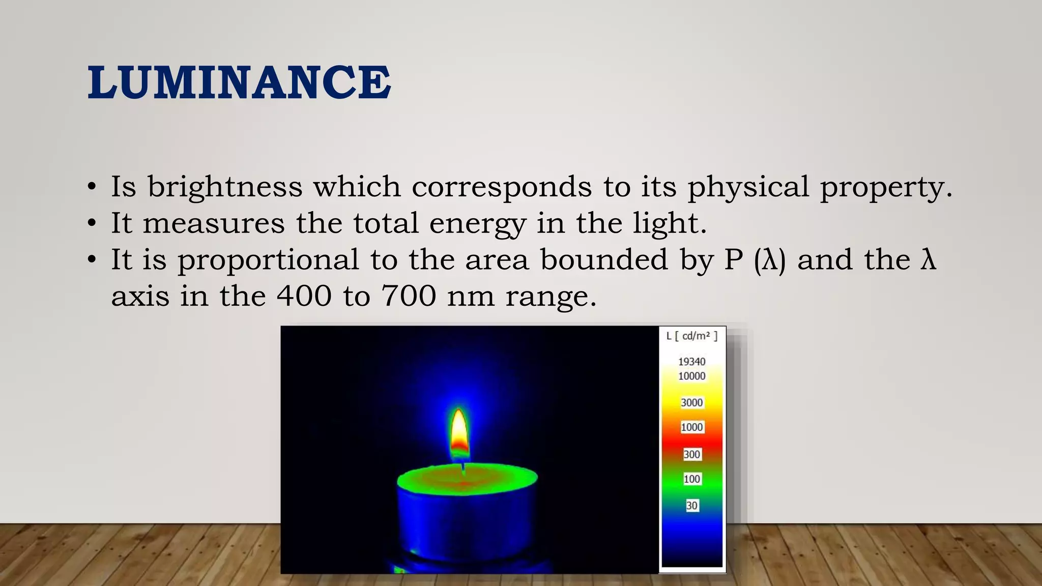LUMINANCE
• Is brightness which corresponds to its physical property.
• It measures the total energy in the light.
• It is proportional to the area bounded by P (λ) and the λ
axis in the 400 to 700 nm range.
 
