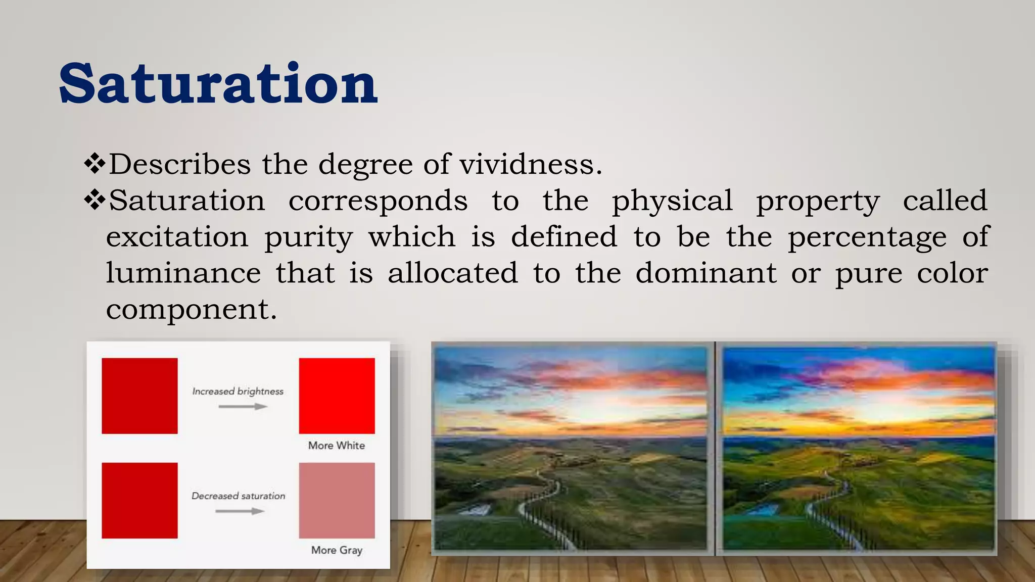 Saturation
Describes the degree of vividness.
Saturation corresponds to the physical property called
excitation purity which is defined to be the percentage of
luminance that is allocated to the dominant or pure color
component.
 