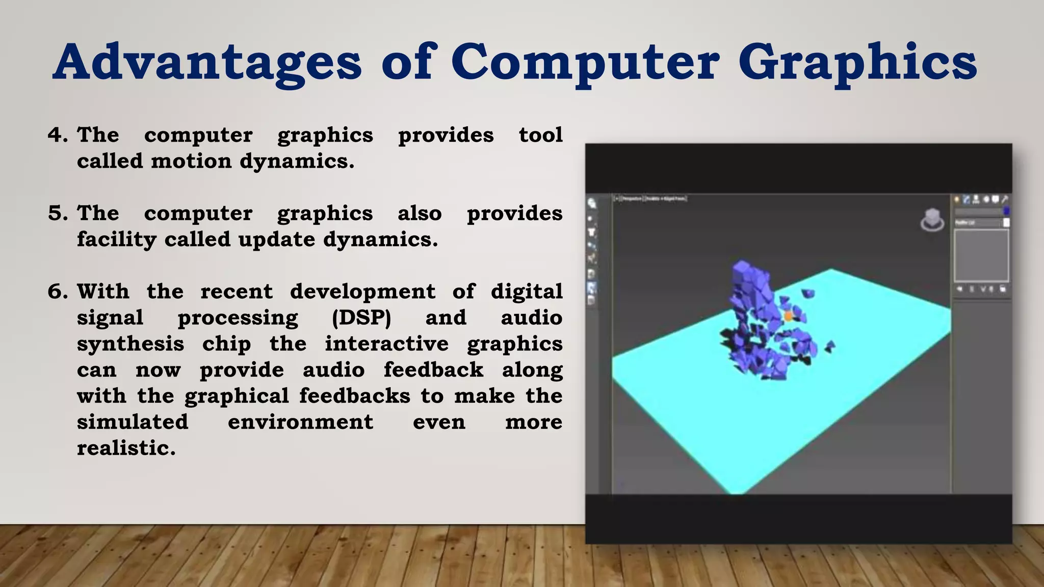 Advantages of Computer Graphics
4. The computer graphics provides tool
called motion dynamics.
5. The computer graphics also provides
facility called update dynamics.
6. With the recent development of digital
signal processing (DSP) and audio
synthesis chip the interactive graphics
can now provide audio feedback along
with the graphical feedbacks to make the
simulated environment even more
realistic.
 